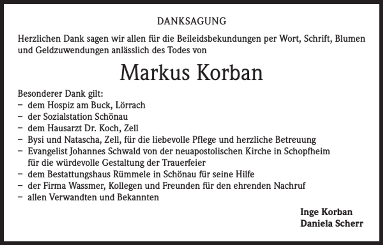 <p>DANKSAGUNG<br />Herzlichen Dank sagen wir allen für die Beileidsbekundungen per Wort, Schrift, Blumen<br />und Geldzuwendungen anlässlich des Todes von</p><p>Markus Korban<br />Besonderer Dank gilt:<br />– dem Hospiz am Buck, Lörrach<br />– der Sozialstation Schönau<br />– dem Hausarzt Dr. Koch, Zell<br />– Bysi und Natascha, Zell, für die liebevolle Pflege und herzliche Betreuung<br />– Evangelist Johannes Schwald von der neuapostolischen Kirche in Schopfheim<br />für die würdevolle Gestaltung der Trauerfeier<br />– dem Bestattungshaus Rümmele in Schönau für seine Hilfe<br />– der Firma Wassmer, Kollegen und Freunden für den ehrenden Nachruf<br />– allen Verwandten und Bekannten<br />Inge Korban<br />Daniela Scherr</p>