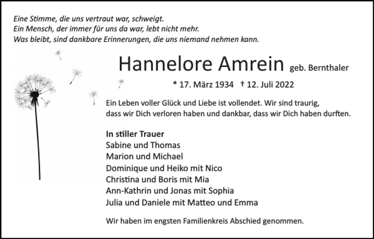 <p>Eine S�mme, die uns vertraut war, schweigt.<br />Ein Mensch, der immer für uns da war, lebt nicht mehr.<br />Was bleibt, sind dankbare Erinnerungen, die uns niemand nehmen kann.</p><p>Hannelore Amrein geb. Bernthaler<br />* 17. März 1934 † 12. Juli 2022<br />Ein Leben voller Glück und Liebe ist vollendet. Wir sind traurig,<br />dass wir Dich verloren haben und dankbar, dass wir Dich haben dur�en.</p><p>In s�ller Trauer<br />Sabine und Thomas<br />Marion und Michael<br />Dominique und Heiko mit Nico<br />Chris�na und Boris mit Mia<br />Ann­Kathrin und Jonas mit Sophia<br />Julia und Daniele mit Ma�eo und Emma<br />Wir haben im engsten Familienkreis Abschied genommen.</p>