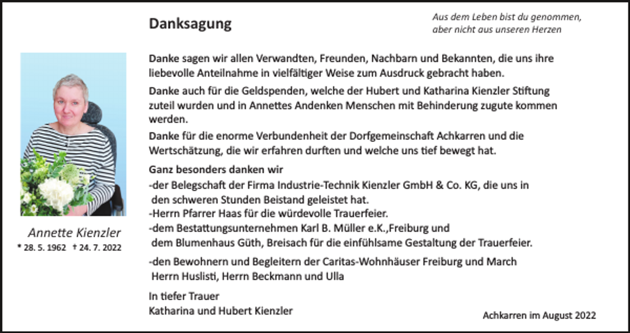 <p>Danksagung</p><p>Aus dem Leben bist du genommen,<br />aber nicht aus unseren Herzen</p><p>Danke sagen wir allen Verwandten, Freunden, Nachbarn und Bekannten, die uns ihre<br />liebevolle Anteilnahme in vielfäl�ger Weise zum Ausdruck gebracht haben.<br />Danke auch für die Geldspenden, welche der Hubert und Katharina Kienzler S��ung<br />zuteil wurden und in Anne�es Andenken Menschen mit Behinderung zugute kommen<br />werden.<br />Danke für die enorme Verbundenheit der Dorfgemeinscha� Achkarren und die<br />Wertschätzung, die wir erfahren dur�en und welche uns �ef bewegt hat.</p><p>Anne�e Kienzler<br />* 28. 5. 1962 † 24. 7. 2022</p><p>Ganz besonders danken wir<br />­der Belegscha� der Firma Industrie­Technik Kienzler GmbH &amp; Co. KG, die uns in<br />den schweren Stunden Beistand geleistet hat.<br />­Herrn Pfarrer Haas für die würdevolle Trauerfeier.<br />­dem Besta�ungsunternehmen Karl B. Müller e.K.,Freiburg und<br />dem Blumenhaus Güth, Breisach für die einfühlsame Gestaltung der Trauerfeier.<br />­den Bewohnern und Begleitern der Caritas­Wohnhäuser Freiburg und March<br />Herrn Huslis�, Herrn Beckmann und Ulla<br />In �efer Trauer<br />Katharina und Hubert Kienzler</p><p>Achkarren im August 2022</p>