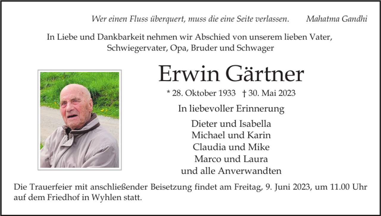 <p>Wer einen Fluss überquert, muss die eine Seite verlassen.</p><p>Mahatma Gandhi</p><p>In Liebe und Dankbarkeit nehmen wir Abschied von unserem lieben Vater,<br />Schwiegervater, Opa, Bruder und Schwager</p><p>Erwin Gärtner<br />* 28. Oktober 1933 † 30. Mai 2023</p><p>In liebevoller Erinnerung<br />Dieter und Isabella<br />Michael und Karin<br />Claudia und Mike<br />Marco und Laura<br />und alle Anverwandten<br />Die Trauerfeier mit anschließender Beisetzung findet am Freitag, 9. Juni 2023, um 11.00 Uhr<br />auf dem Friedhof in Wyhlen statt.</p>