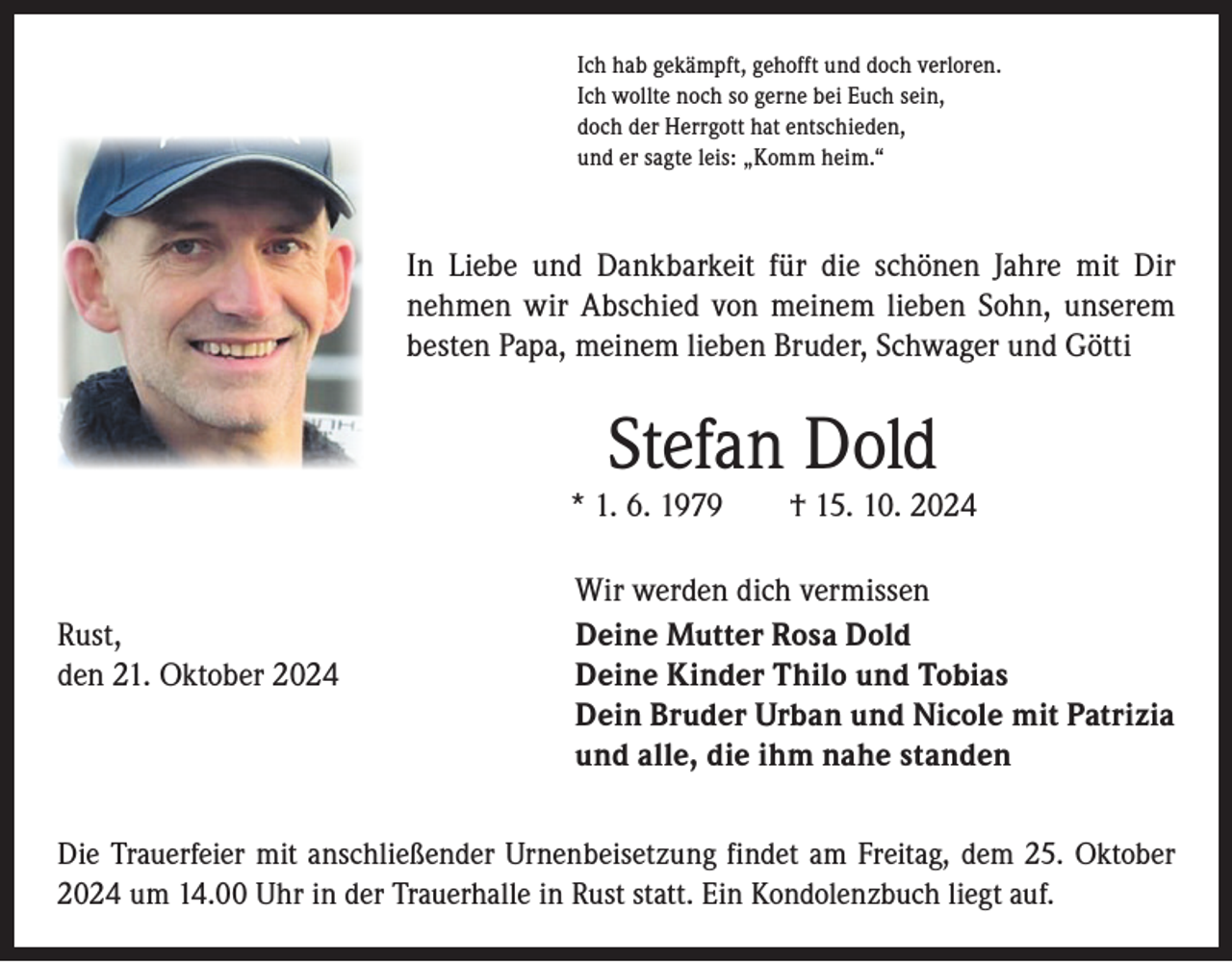 <p>Ich hab gekämpft, gehofft und doch verloren.<br />Ich wollte noch so gerne bei Euch sein,<br />doch der Herrgott hat entschieden,<br />und er sagte leis: „Komm heim.“</p><p>In Liebe und Dankbarkeit für die schönen Jahre mit Dir<br />­nehmen wir Abschied von meinem lieben Sohn, unserem<br />­besten Papa, meinem lieben Bruder, Schwager und Götti</p><p>Stefan Dold</p><p>* 1. 6. 1979 † 15. 10. 2024</p><p>Rust,<br />den 21. Oktober 2024</p><p>Wir werden dich vermissen<br />Deine Mutter Rosa Dold<br />Deine Kinder Thilo und Tobias<br />Dein Bruder Urban und Nicole mit Patrizia<br />und alle, die ihm nahe standen</p><p>Die Trauerfeier mit anschließender Urnenbeisetzung findet am Freitag, dem 25. Oktober<br />2024 um 14.00 Uhr in der Trauerhalle in Rust statt. Ein Kondolenzbuch liegt auf.</p>