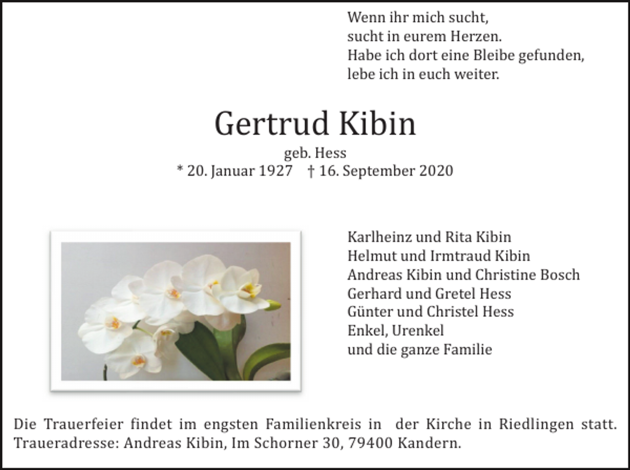 <p>Wenn ihr mich sucht,<br />sucht in eurem Herzen.<br />Habe ich dort eine Bleibe gefunden,<br />lebe ich in euch weiter.</p><p>Gertrud Kibin<br />geb. Hess<br />* 20. Januar 1927 † 16. September 2020</p><p>Karlheinz und Rita Kibin<br />Helmut und Irmtraud Kibin<br />Andreas Kibin und Christine Bosch<br />Gerhard und Gretel Hess<br />Günter und Christel Hess<br />Enkel, Urenkel<br />und die ganze Familie</p><p>Die Trauerfeier findet im engsten Familienkreis in der Kirche in Riedlingen statt.<br />Traueradresse: Andreas Kibin, Im Schorner 30, 79400 Kandern.</p>