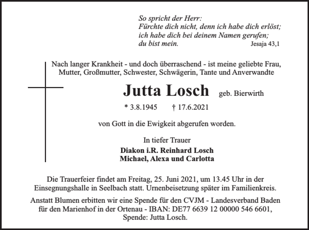 <p>So spricht der Herr:<br />Fürchte dich nicht, denn ich habe dich erlöst;<br />ich habe dich bei deinem Namen gerufen;<br />Jesaja 43,1<br />du bist mein.<br />Nach langer Krankheit - und doch überraschend - ist meine geliebte Frau,<br />Mutter, Großmutter, Schwester, Schwägerin, Tante und Anverwandte</p><p>Jutta Losch<br />* 3.8.1945</p><p>geb. Bierwirth</p><p>† 17.6.2021</p><p>von Gott in die Ewigkeit abgerufen worden.<br />In tiefer Trauer<br />Diakon i.R. Reinhard Losch<br />Michael, Alexa und Carlotta<br />Die Trauerfeier findet am Freitag, 25. Juni 2021, um 13.45 Uhr in der<br />Einsegnungshalle in Seelbach statt. Urnenbeisetzung später im Familienkreis.<br />Anstatt Blumen erbitten wir eine Spende für den CVJM - Landesverband Baden<br />für den Marienhof in der Ortenau - IBAN: DE77 6639 12 00000 54601,<br />Spende: Jutta Losch.</p>