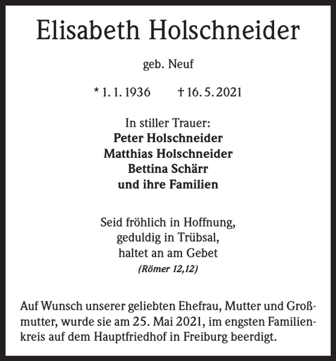 <p>Elisabeth Holschneider<br />geb. Neuf<br />* 1. 1. 1936 † 16. 5. 2021<br />In stiller Trauer:<br />Peter Holschneider<br />Matthias Holschneider<br />Bettina Schärr<br />und ihre Familien<br />Seid fröhlich in Hoffnung,<br />geduldig in Trübsal,<br />haltet an am Gebet<br />(Römer 12,12)</p><p>Auf Wunsch unserer geliebten Ehefrau, Mutter und Großmutter, wurde sie am 25. Mai 2021, im engsten Familienkreis auf dem Hauptfriedhof in Freiburg beerdigt.</p>