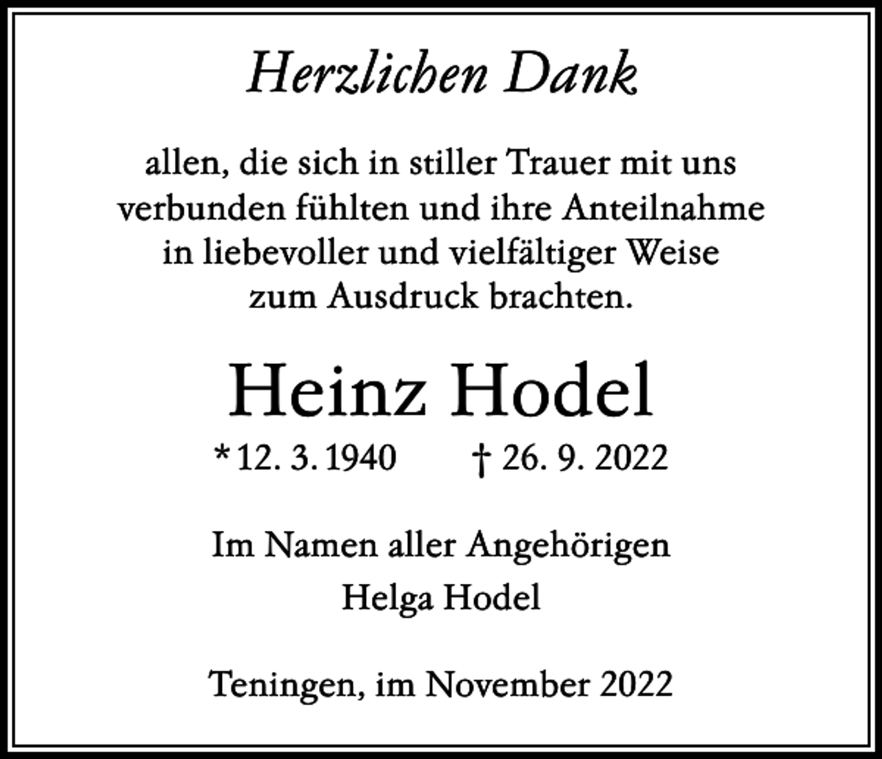 <p>Herzlichen Dank<br />allen, die sich in stiller Trauer mit uns<br />verbunden fühlten und ihre Anteilnahme<br />in liebevoller und vielfältiger Weise<br />zum Ausdruck brachten.</p><p>Heinz Hodel<br />* 12. 3. 1940 † 26. 9. 2022<br />Im Namen aller Angehörigen<br />Helga Hodel<br />Teningen, im November 2022</p>