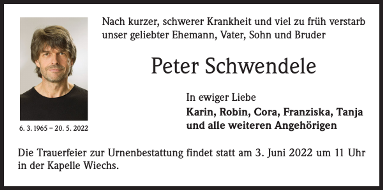 <p>Nach kurzer, schwerer Krankheit und viel zu früh verstarb<br />unser geliebter Ehemann, Vater, Sohn und Bruder</p><p>Peter Schwendele</p><p>6. 3. 1965 – 20. 5. 2022</p><p>In ewiger Liebe<br />Karin, Robin, Cora, Franziska, Tanja<br />und alle weiteren Angehörigen</p><p>Die Trauerfeier zur Urnenbestattung findet statt am 3. Juni 2022 um 11 Uhr<br />in der Kapelle Wiechs.</p>