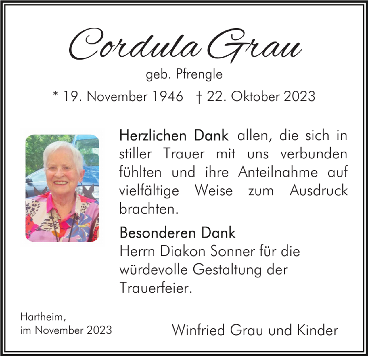<p>Cordula Grau<br />geb. Pfrengle</p><p>* 19. November 1946 † 22. Oktober 2023</p><p>allen, die sich in<br />stiller Trauer mit uns verbunden<br />fühlten und ihre Anteilnahme auf<br />vielfältige Weise zum Ausdruck<br />brachten.<br />Herrn Diakon Sonner für die<br />würdevolle Gestaltung der<br />Trauerfeier.<br />Hartheim,<br />im November 2023</p><p>Winfried Grau und Kinder</p>
