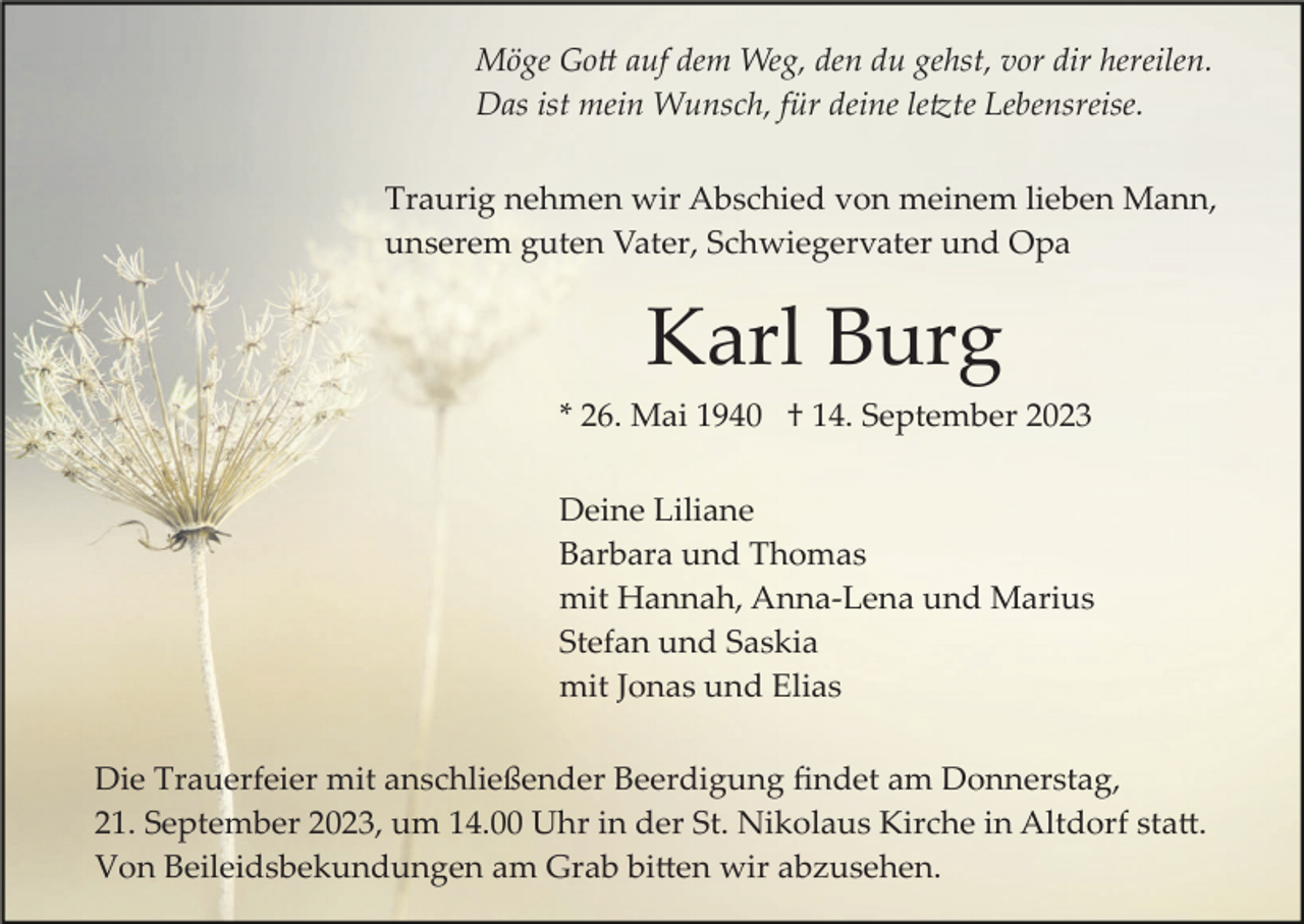 <p>Möge Gott auf dem Weg, den du gehst, vor dir hereilen.<br />Das ist mein Wunsch, für deine letzte Lebensreise.<br />Traurig nehmen wir Abschied von meinem lieben Mann,<br />unserem guten Vater, Schwiegervater und Opa</p><p>Karl Burg<br />* 26. Mai 1940 † 14. September 2023<br />Deine Liliane<br />Barbara und Thomas<br />mit Hannah, Anna­Lena und Marius<br />Stefan und Saskia<br />mit Jonas und Elias<br />Die Trauerfeier mit anschließender Beerdigung ﬁndet am Donnerstag,<br />21. September 2023, um 14.00 Uhr in der St. Nikolaus Kirche in Altdorf statt.<br />Von Beileidsbekundungen am Grab bitten wir abzusehen.</p>