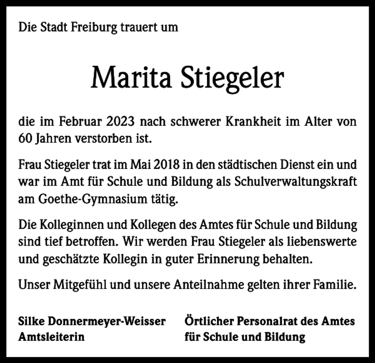 <p>Die Stadt Freiburg trauert um</p><p>Marita Stiegeler<br />die im Februar 2023 nach schwerer Krankheit im Alter von<br />60 Jahren verstorben ist.<br />Frau Stiegeler trat im Mai 2018 in den städtischen Dienst ein und<br />war im Amt für Schule und Bildung als Schulverwaltungskraft<br />am Goethe-Gymnasium tätig.<br />Die Kolleginnen und Kollegen des Amtes für Schule und Bildung<br />sind tief betroffen. Wir werden Frau Stiegeler als liebenswerte<br />und geschätzte Kollegin in guter Erinnerung behalten.<br />Unser Mitgefühl und unsere Anteilnahme gelten ihrer Familie.<br />Silke Donnermeyer-Weisser<br />Amtsleiterin</p><p>Örtlicher Personalrat des Amtes<br />für Schule und Bildung</p>
