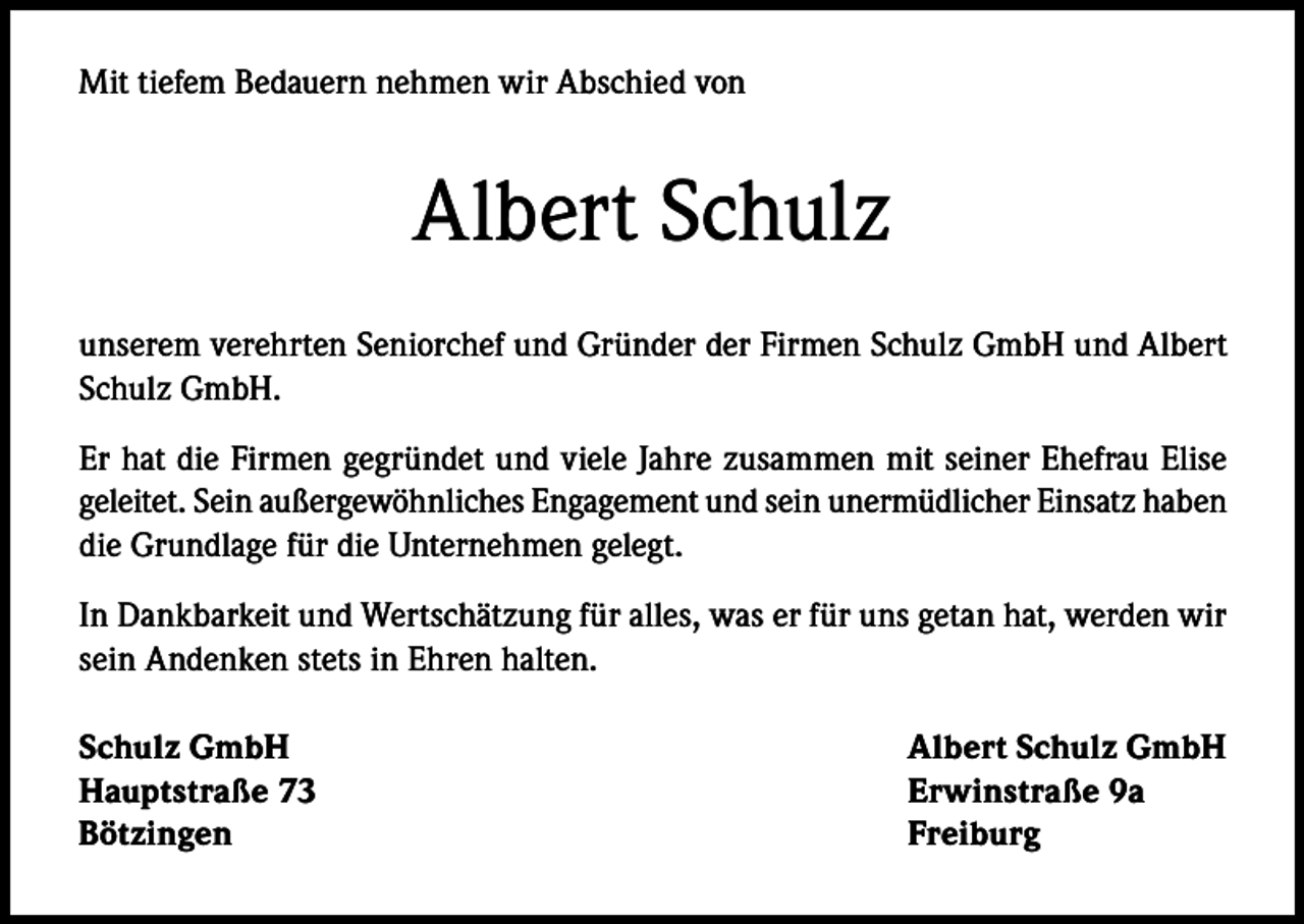 <p>Mit tiefem Bedauern nehmen wir Abschied von</p><p>Albert Schulz<br />unserem verehrten Seniorchef und Gründer der Firmen Schulz GmbH und Albert<br />Schulz GmbH.<br />Er hat die Firmen gegründet und viele Jahre zusammen mit seiner Ehefrau Elise<br />geleitet. Sein außergewöhnliches Engagement und sein unermüdlicher Einsatz haben<br />die Grundlage für die Unternehmen gelegt.<br />In Dankbarkeit und Wertschätzung für alles, was er für uns getan hat, werden wir<br />sein Andenken stets in Ehren halten.<br />Schulz GmbH<br />Albert Schulz GmbH<br />Hauptstraße 73<br />Erwinstraße 9a<br />Bötzingen Freiburg</p>