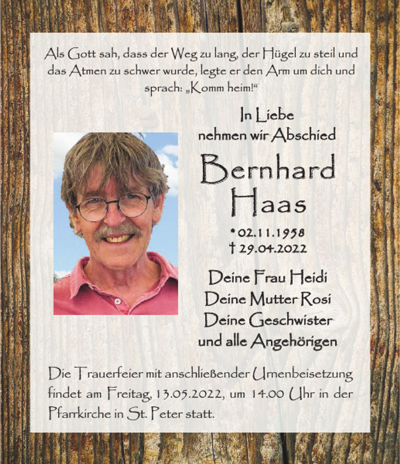<p>Als Gott sah, dass der Weg zu lang, der Hügel zu steil und<br />das Atmen zu schwer wurde, legte er den Arm um dich und<br />sprach: „Komm heim!“</p><p>In Liebe<br />nehmen wir Abschied</p><p>Bernhard<br />Haas<br />* 02.11.1958<br />† 29. 04.2022</p><p>Deine Frau Heidi<br />Deine Mutter Rosi<br />Deine Geschwister<br />und alle Angehörigen<br />Die Trauerfeier mit anschließender Urnenbeisetzung<br />findet am Freitag, 13.05.2022, um 14.00 Uhr in der<br />Pfarrkirche in St. Peter statt.</p>