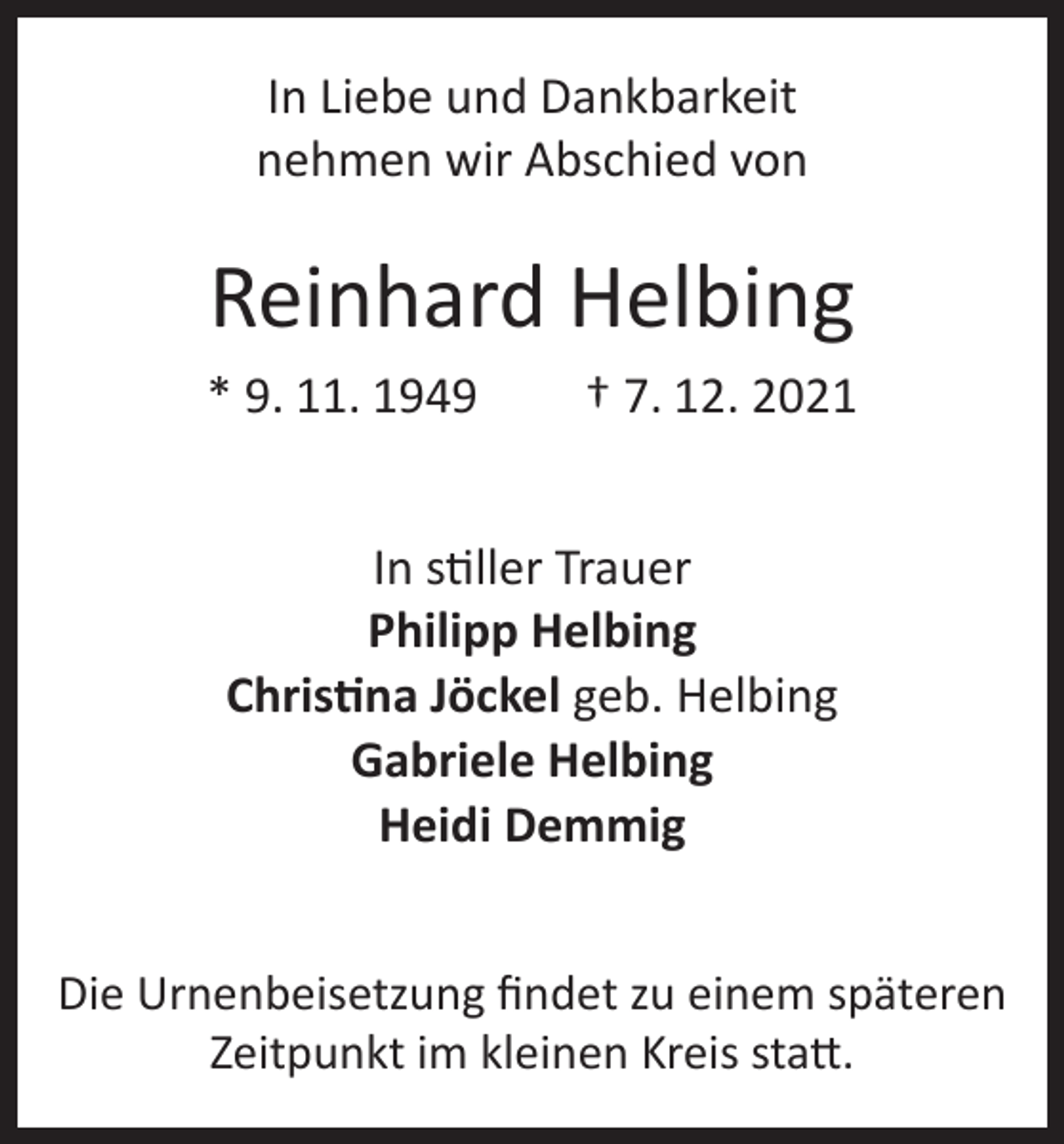 <p>In Liebe und Dankbarkeit<br />nehmen wir Abschied von</p><p>Reinhard Helbing<br />* 9. 11. 1949</p><p>† 7. 12. 2021</p><p>In stiller Trauer<br />Philipp Helbing<br />Christina Jöckel geb. Helbing<br />Gabriele Helbing<br />Heidi Demmig<br />Die Urnenbeisetzung findet zu einem späteren<br />Zeitpunkt im kleinen Kreis statt.</p>