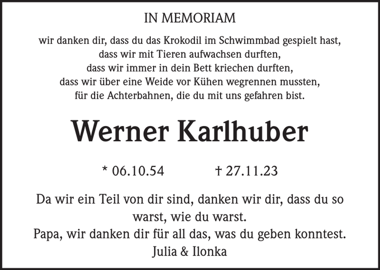 <p>IN MEMORIAM<br />wir danken dir, dass du das Krokodil im Schwimmbad gespielt hast,<br />dass wir mit Tieren aufwachsen durften,<br />dass wir immer in dein Bett kriechen durften,<br />dass wir über eine Weide vor Kühen wegrennen mussten,<br />für die Achterbahnen, die du mit uns gefahren bist.</p><p>Werner Karlhuber<br />* 06.10.54</p><p>† 27.11.23</p><p>Da wir ein Teil von dir sind, danken wir dir, dass du so<br />warst, wie du warst.<br />Papa, wir danken dir für all das, was du geben konntest.<br />Julia &amp; Ilonka</p>