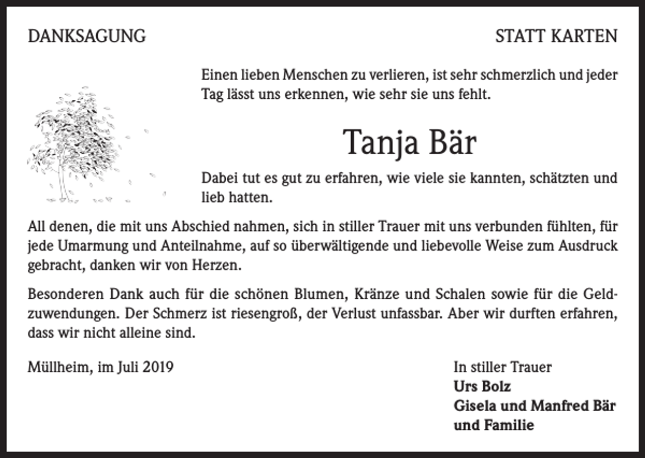 <p>DANKSAGUNG</p><p>STATT KARTEN<br />Einen lieben Menschen zu verlieren, ist sehr schmerzlich und jeder<br />Tag lässt uns erkennen, wie sehr sie uns fehlt.</p><p>Tanja Bär<br />Dabei tut es gut zu erfahren, wie viele sie kannten, schätzten und<br />lieb hatten.<br />All denen, die mit uns Abschied nahmen, sich in stiller Trauer mit uns verbunden fühlten, für<br />jede Umarmung und Anteilnahme, auf so überwältigende und liebevolle Weise zum Ausdruck<br />gebracht, danken wir von Herzen.<br />Besonderen Dank auch für die schönen Blumen, Kränze und Schalen sowie für die Geldzuwendungen. Der Schmerz ist riesengroß, der Verlust unfassbar. Aber wir durften erfahren,<br />dass wir nicht alleine sind.<br />Müllheim, im Juli 2019 In stiller Trauer<br />Urs Bolz<br />Gisela und Manfred Bär<br />und Familie</p>