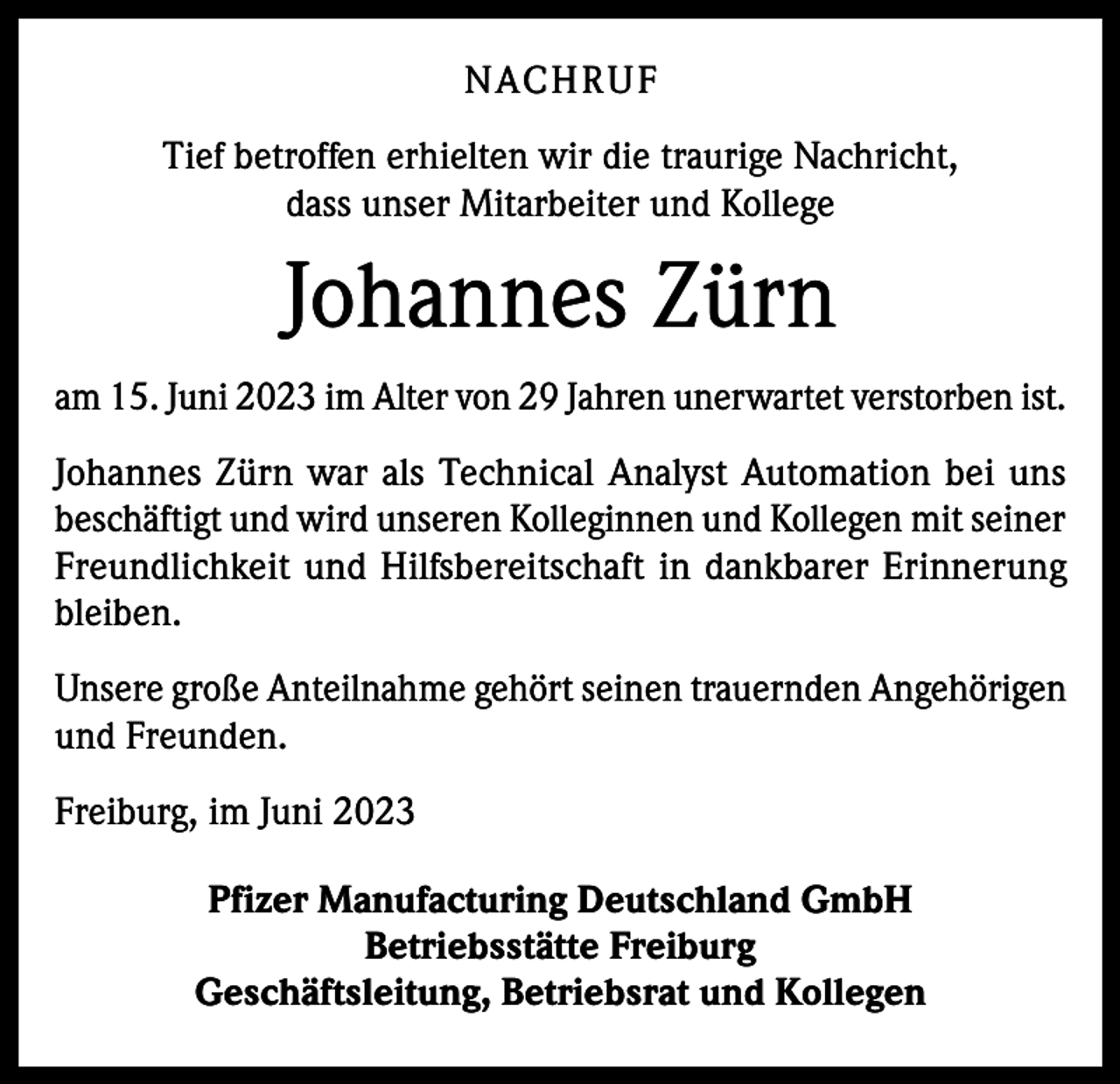 <p>NACHRUF<br />Tief betroffen erhielten wir die traurige Nachricht,<br />dass unser Mitarbeiter und Kollege</p><p>Johannes Zürn<br />am 15. Juni 2023 im Alter von 29 Jahren unerwartet verstorben ist.<br />Johannes Zürn war als Technical Analyst Automation bei uns<br />beschäftigt und wird unseren Kolleginnen und Kollegen mit seiner<br />Freundlichkeit und Hilfsbereitschaft in dankbarer Erinnerung<br />bleiben.<br />Unsere große Anteilnahme gehört seinen trauernden Angehörigen<br />und Freunden.<br />Freiburg, im Juni 2023<br />Pfizer Manufacturing Deutschland GmbH<br />Betriebsstätte Freiburg<br />Geschäftsleitung, Betriebsrat und Kollegen</p>