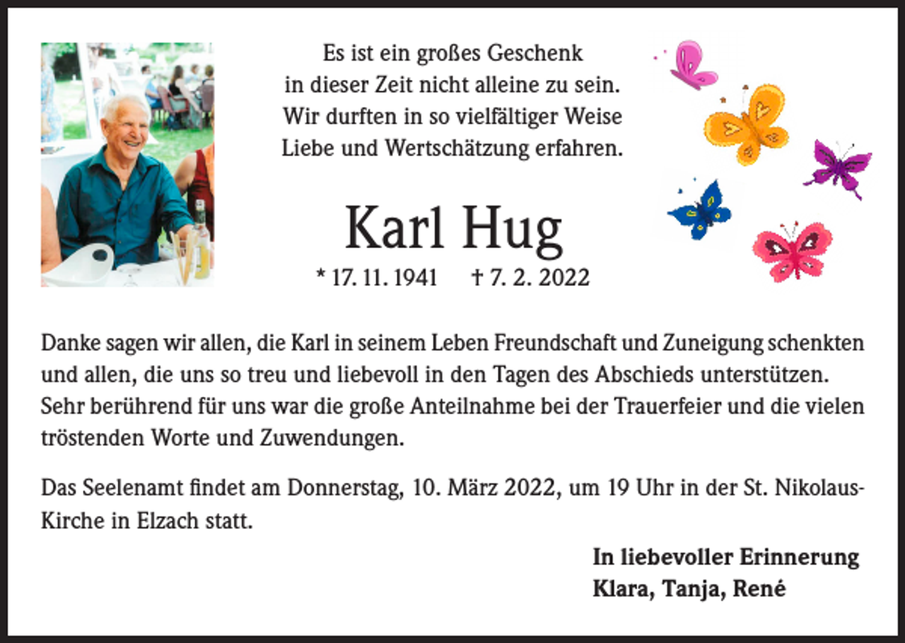 <p>Es ist ein großes Geschenk<br />in dieser Zeit nicht alleine zu sein.<br />Wir durften in so vielfältiger Weise<br />Liebe und Wertschätzung erfahren.</p><p>Karl Hug<br />* 17. 11. 1941</p><p>† 7. 2. 2022</p><p>Danke sagen wir allen, die Karl in seinem Leben Freundschaft und Zuneigung schenkten<br />und allen, die uns so treu und liebevoll in den Tagen des Abschieds unterstützen.<br />Sehr berührend für uns war die große Anteilnahme bei der Trauerfeier und die vielen<br />tröstenden Worte und Zuwendungen.<br />Das Seelenamt findet am Donnerstag, 10. März 2022, um 19 Uhr in der St. NikolausKirche in Elzach statt.<br />In liebevoller Erinnerung<br />Klara, Tanja, René</p>