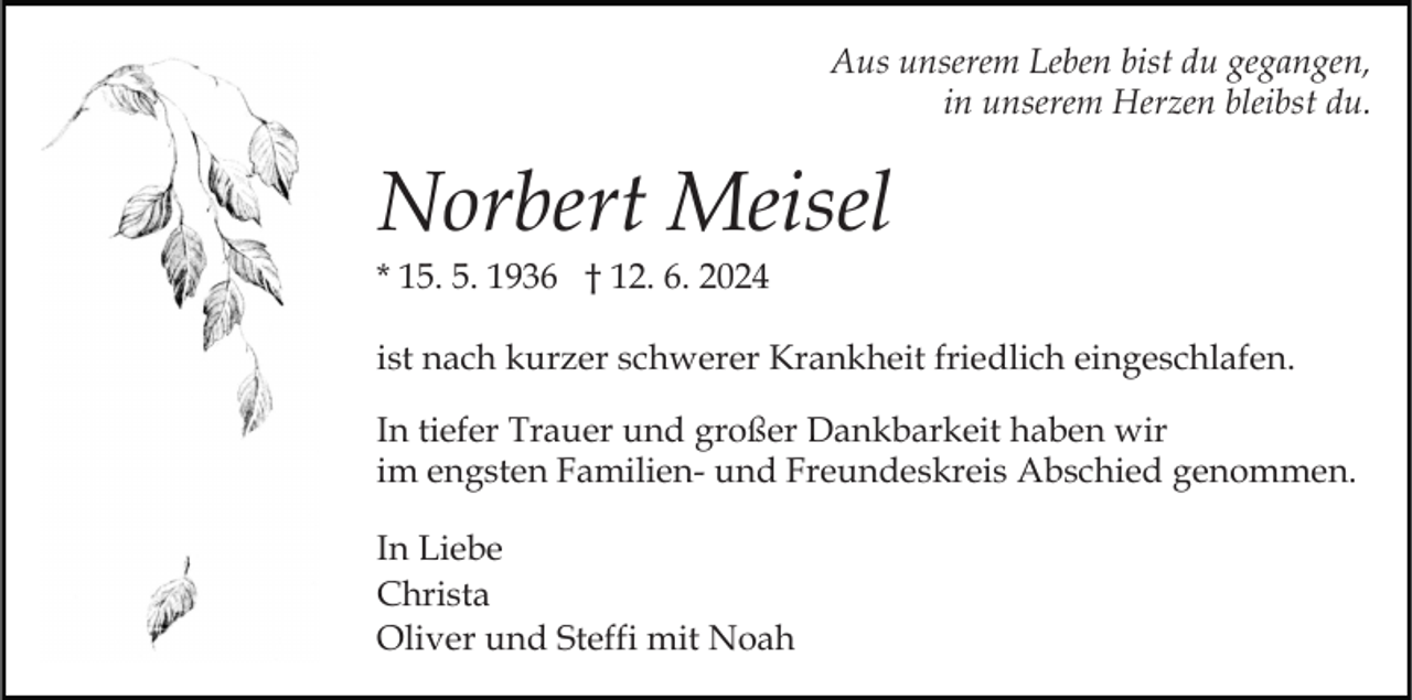 <p>Aus unserem Leben bist du gegangen,<br />in unserem Herzen bleibst du.</p><p>Norbert Meisel<br />* 15. 5. 1936 † 12. 6. 2024<br />ist nach kurzer schwerer Krankheit friedlich eingeschlafen.<br />In tiefer Trauer und großer Dankbarkeit haben wir<br />im engsten Familien- und Freundeskreis Abschied genommen.<br />In Liebe<br />Christa<br />Oliver und Steffi mit Noah</p>