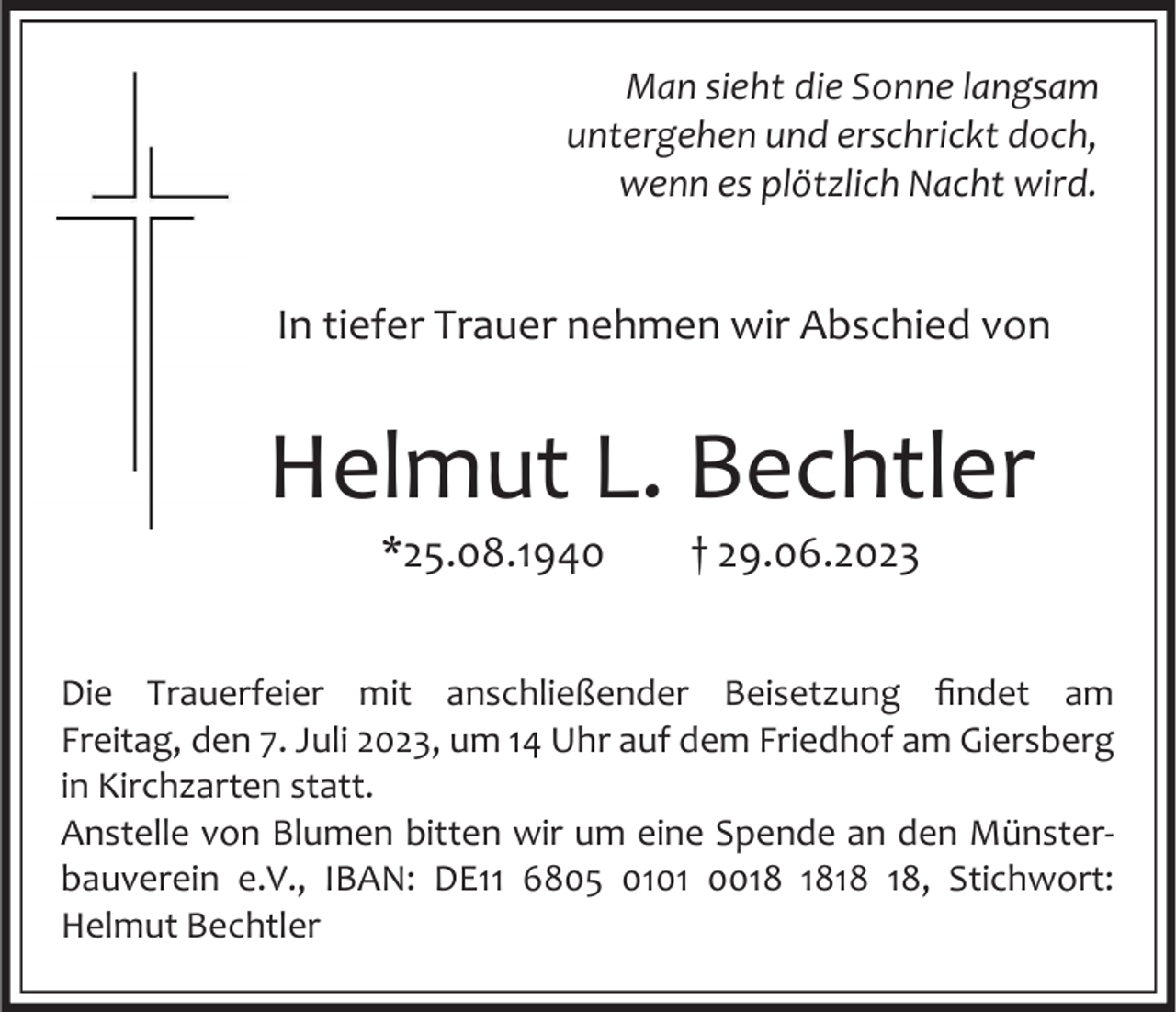 <p>Man sieht die Sonne langsam<br />untergehen und erschrickt doch,<br />wenn es plötzlich Nacht wird.</p><p>In tiefer Trauer nehmen wir Abschied von</p><p>Helmut L. Bechtler<br />*25.08.1940</p><p>† 29.06.2023</p><p>Die Trauerfeier mit anschließender Beisetzung findet am<br />Freitag, den 7. Juli 2023, um 14 Uhr auf dem Friedhof am Giersberg<br />in Kirchzarten statt.<br />Anstelle von Blumen bitten wir um eine Spende an den Münsterbauverein e.V., IBAN: DE11 6805 0101 00, Stichwort:<br />Helmut Bechtler</p>