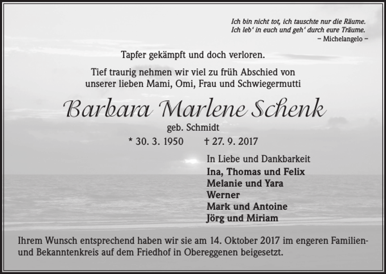 <p>Ich bin nicht tot, ich tauschte nur die Räume.<br />Ich leb‘ in euch und geh‘ durch eure Träume.</p><p>– Michelangelo –</p><p>Tapfer gekämpft und doch verloren.<br />Tief traurig nehmen wir viel zu früh Abschied von<br />unserer lieben Mami, Omi, Frau und Schwiegermutti</p><p>Barbara Marlene Schenk<br />geb. Schmidt<br />* 30. 3. 1950 † 27. 9. 2017</p><p>In Liebe und Dankbarkeit<br />Ina, Thomas und Felix<br />Melanie und Yara<br />Werner<br />Mark und Antoine<br />Jörg und Miriam<br />Ihrem Wunsch entsprechend haben wir sie am 14. Oktober 2017 im engeren Familienund Bekanntenkreis auf dem Friedhof in Obereggenen beigesetzt.</p>