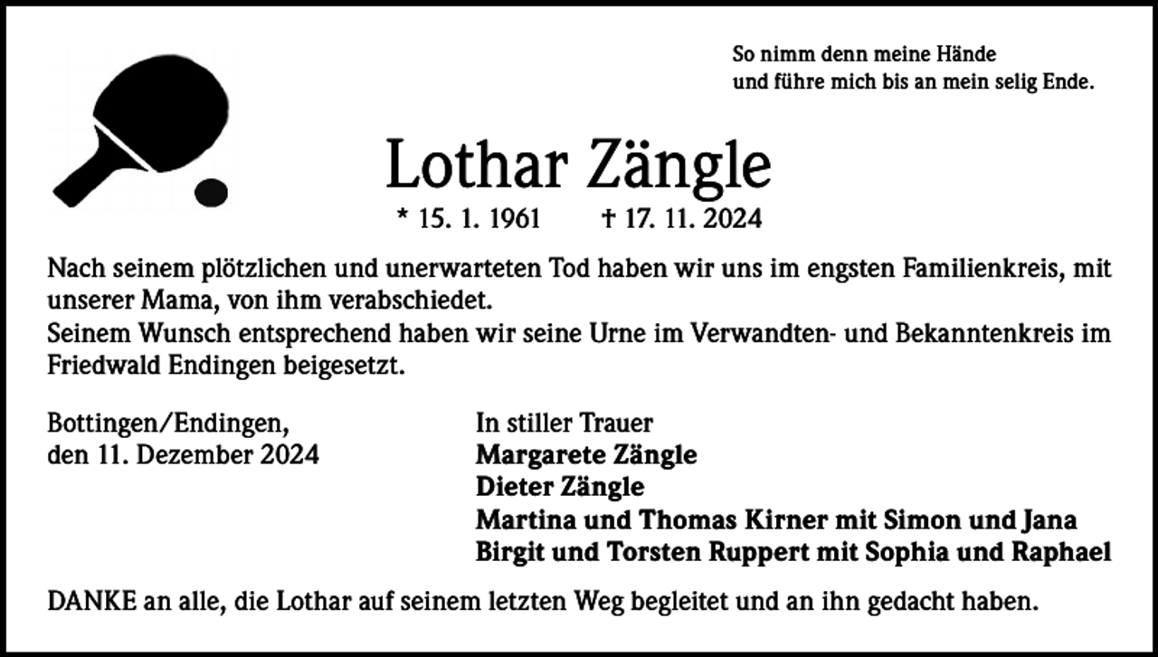 <p>So nimm denn meine Hände<br />und führe mich bis an mein selig Ende.</p><p>Lothar Zängle<br />* 15. 1. 1961 † 17. 11. 2024</p><p>Nach seinem plötzlichen und unerwarteten Tod haben wir uns im engsten Familienkreis, mit<br />unserer Mama, von ihm verabschiedet.<br />Seinem Wunsch entsprechend haben wir seine Urne im Verwandten- und Bekanntenkreis im<br />Friedwald Endingen beigesetzt.<br />Bottingen/Endingen,<br />den 11. Dezember 2024</p><p>In stiller Trauer<br />Margarete Zängle<br />Dieter Zängle<br />Martina und Thomas Kirner mit Simon und Jana<br />Birgit und Torsten Ruppert mit Sophia und Raphael</p><p>DANKE an alle, die Lothar auf seinem letzten Weg begleitet und an ihn gedacht haben.</p>