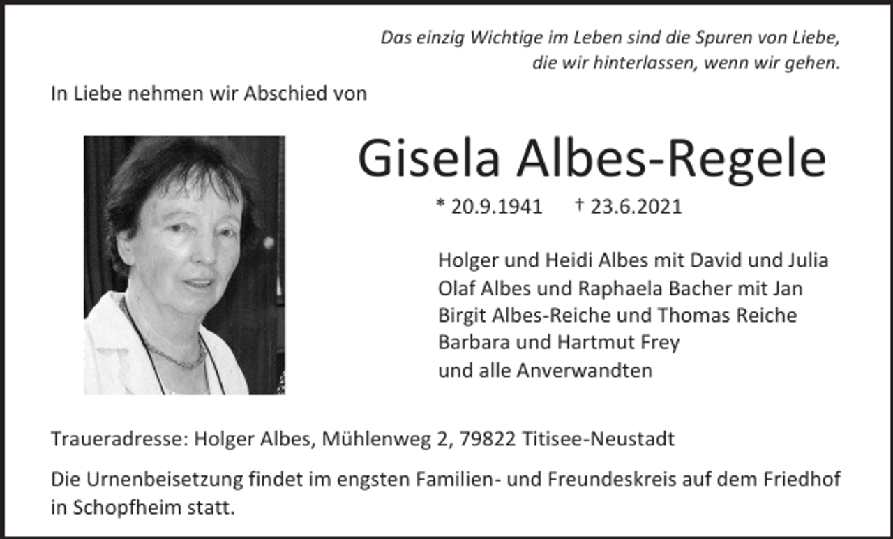 <p>Das einzig Wichtige im Leben sind die Spuren von Liebe,<br />die wir hinterlassen, wenn wir gehen.</p><p>In Liebe nehmen wir Abschied von</p><p>Gisela Albes-Regele<br />* 20.9.1941</p><p>† 23.6.2021</p><p>Holger und Heidi Albes mit David und Julia<br />Olaf Albes und Raphaela Bacher mit Jan<br />Birgit Albes-Reiche und Thomas Reiche<br />Barbara und Hartmut Frey<br />und alle Anverwandten<br />Traueradresse: Holger Albes, Mühlenweg 2, 79822 Titisee-Neustadt<br />Die Urnenbeisetzung findet im engsten Familien- und Freundeskreis auf dem Friedhof<br />in Schopfheim statt.</p>