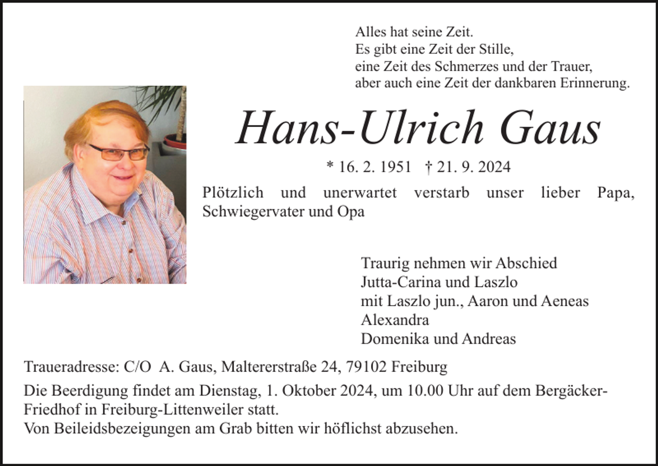<p>Alles hat seine Zeit.<br />Es gibt eine Zeit der Stille,<br />eine Zeit des Schmerzes und der Trauer,<br />aber auch eine Zeit der dankbaren Erinnerung.</p><p>Hans-Ulrich Gaus<br />Bild einfügen</p><p>* 16. 2. 1951 † 21. 9. 2024<br />Plötzlich und unerwartet<br />Schwiegervater und Opa</p><p>verstarb</p><p>unser</p><p>lieber</p><p>Papa,</p><p>Traurig nehmen wir Abschied<br />Jutta-Carina und Laszlo<br />mit Laszlo jun., Aaron und Aeneas<br />Alexandra<br />Domenika und Andreas<br />Traueradresse: C/O A. Gaus, Maltererstraße 24, 79102 Freiburg<br />Die Beerdigung findet am Dienstag, 1. Oktober 2024, um 10.00 Uhr auf dem BergäckerFriedhof in Freiburg-Littenweiler statt.<br />Von Beileidsbezeigungen am Grab bitten wir höflichst abzusehen.</p>