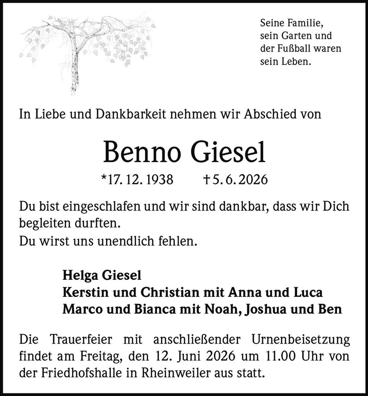 <p>Seine Familie, sein Garten und der Fußball waren sein Leben.</p>

<p>In Liebe und Dankbarkeit nehmen wir Abschied von</p>

<p><strong>Benno Giesel</strong></p>

<p>*17. 12. 1938 † 5. 6. 2026</p>

<p>Du bist eingeschlafen und wir sind dankbar, dass wir Dich begleiten durften.<br>Du wirst uns unendlich fehlen.</p>

<p><strong>Helga Giesel</strong><br><strong>Kerstin und Christian mit Anna und Luca</strong><br><strong>Marco und Bianca mit Noah, Joshua und Ben</strong></p>

<p>Die Trauerfeier mit anschließender Urnenbeisetzung findet am Freitag, den 12. Juni 2026 um 11.00 Uhr von der Friedhofshalle in Rheinweiler aus statt.</p>