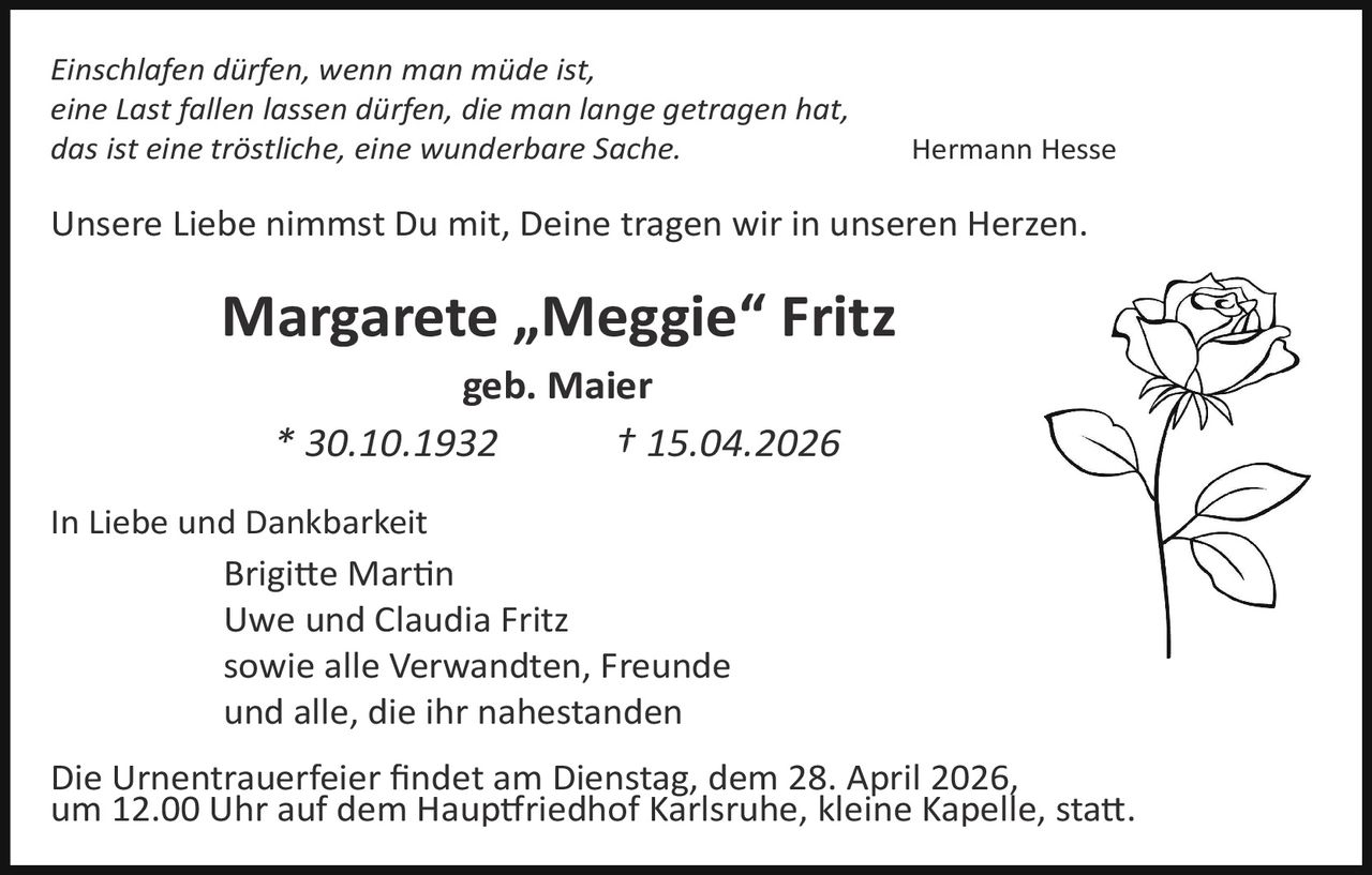 Einschlafen dürfen, wenn man müde ist,
eine Last fallen lassen dürfen, die man lange getragen hat,
das ist eine tröstliche, eine wunderbare Sache.

Hermann Hesse

Unsere Liebe nimmst Du mit, Deine tragen wir in unseren Herzen.

Margarete „Meggie“ Fritz
geb. Maier
* 30.10.1932
† 15.04.2026

In Liebe und Dankbarkeit
Brigi�e Mar�n
Uwe und Claudia Fritz
sowie alle Verwandten, Freunde
und alle, die ihr nahestanden

Die Urnentrauerfeier ﬁndet am Dienstag, dem 28. April 2026,
um 12.00 Uhr auf dem Haup�riedhof Karlsruhe, kleine Kapelle, sta�.