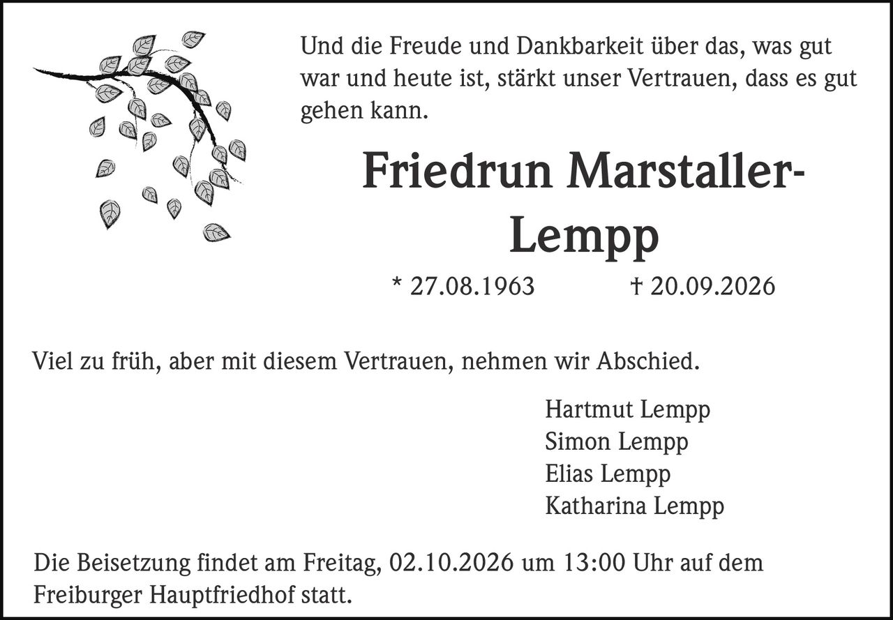 <p>Und die Freude und Dankbarkeit über das, was gut war und heute ist, stärkt unser Vertrauen, dass es gut gehen kann.</p>

<p><strong>Friedrun Marstaller-Lempp</strong><br>
* 27.08.1963 † 20.09.2026</p>

<p>Viel zu früh, aber mit diesem Vertrauen, nehmen wir Abschied.</p>

<p>Hartmut Lempp<br>
Simon Lempp<br>
Elias Lempp<br>
Katharina Lempp</p>

<p>Die Beisetzung findet am Freitag, 02.10.2026 um 13:00 Uhr auf dem Freiburger Hauptfriedhof statt.</p>