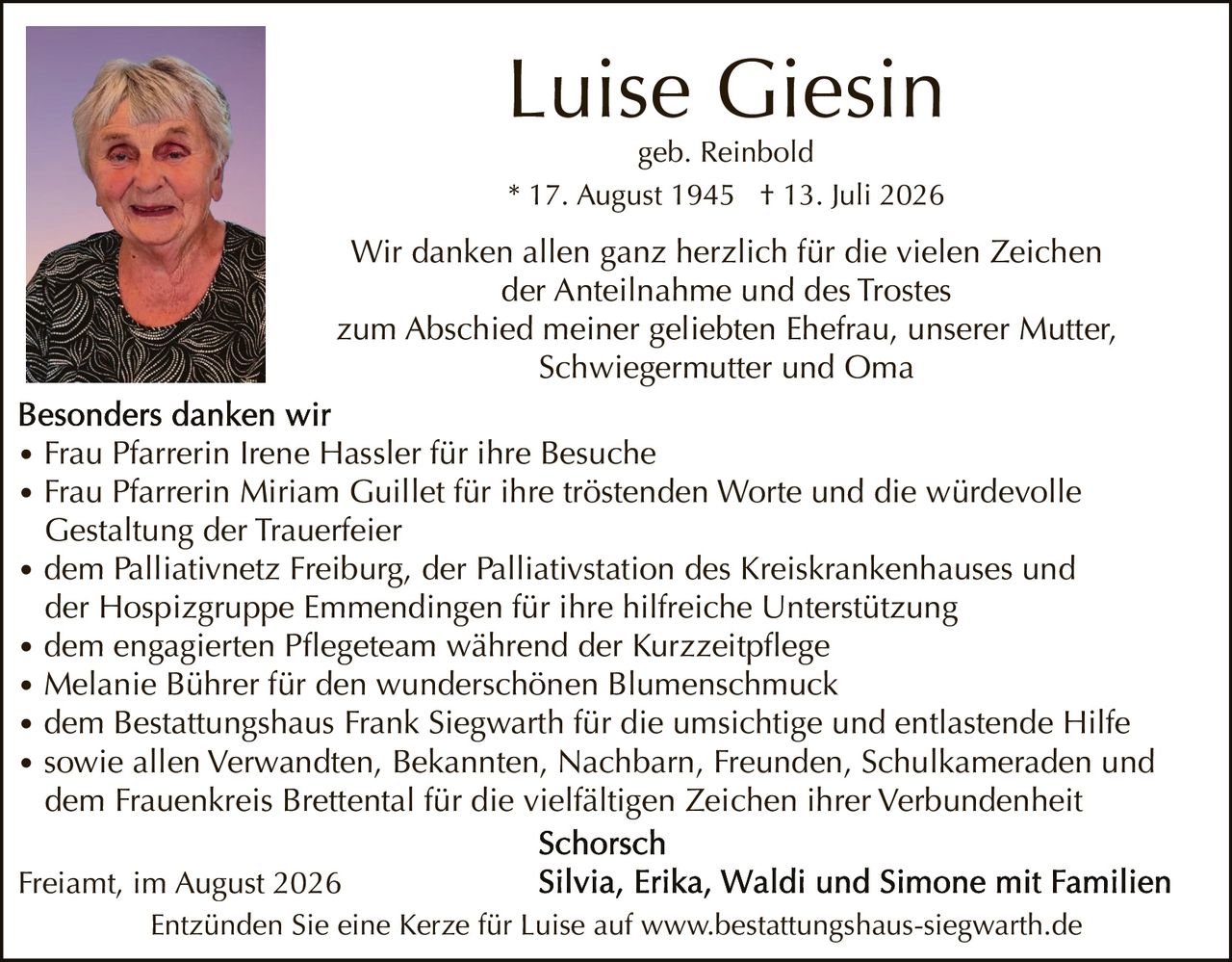 <p>Luise Giesin<br/>geb. Reinbold<br/>* 17. August 1945 † 13. Juli 2026</p><p>Wir danken allen ganz herzlich für die vielen Zeichen der Anteilnahme und des Trostes<br/>zum Abschied meiner geliebten Ehefrau, unserer Mutter, Schwiegermutter und Oma</p><p><strong>Besonders danken wir</strong></p><ul><li>Frau Pfarrerin Irene Hassler für ihre Besuche</li><li>Frau Pfarrerin Miriam Guillet für ihre tröstenden Worte und die würdevolle Gestaltung der Trauerfeier</li><li>dem Palliativnetz Freiburg, der Palliativstation des Kreiskrankenhauses und der Hospizgruppe Emmendingen für ihre hilfreiche Unterstützung</li><li>dem engagierten Pflegeteam während der Kurzzeitpflege</li><li>Melanie Bührer für den wunderschönen Blumenschmuck</li><li>dem Bestattungshaus Frank Siegwarth für die umsichtige und entlastende Hilfe</li><li>sowie allen Verwandten, Bekannten, Nachbarn, Freunden, Schulkameraden und dem Frauenkreis Brettental für die vielfältigen Zeichen ihrer Verbundenheit</li></ul><p><strong>Schorsch</strong><br/>Silvia, Erika, Waldi und Simone mit Familien</p><p>Freiamt, im August 2026</p><p>Entzünden Sie eine Kerze für Luise auf www.bestattungshaus-siegwarth.de</p>