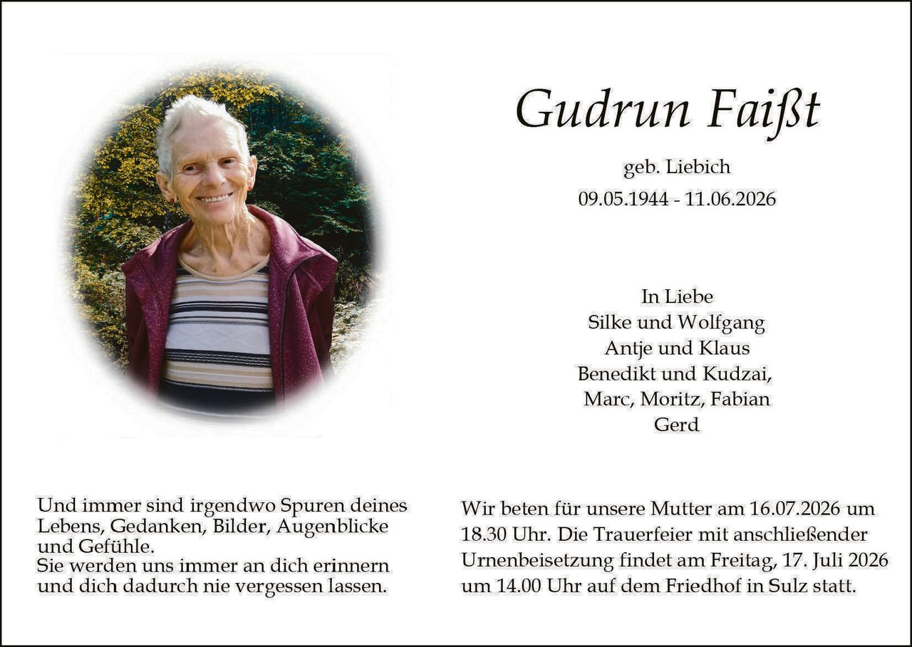 <p><strong>Gudrun Faißt</strong></p>
<p>geb. Liebich<br>09.05.1944 - 11.06.2026</p>
<p><strong>In Liebe</strong><br>Silke und Wolfgang<br>Antje und Klaus<br>Benedikt und Kudzai,<br>Marc, Moritz, Fabian<br>Gerd</p>
<p>Und immer sind irgendwo Spuren deines Lebens, Gedanken, Bilder, Augenblicke und Gefühle. Sie werden uns immer an dich erinnern und dich dadurch nie vergessen lassen.</p>
<p>Wir beten für unsere Mutter am 16.07.2026 um 18.30 Uhr. Die Trauerfeier mit anschließender Urnenbeisetzung findet am Freitag, 17. Juli 2026 um 14.00 Uhr auf dem Friedhof in Sulz statt.</p>