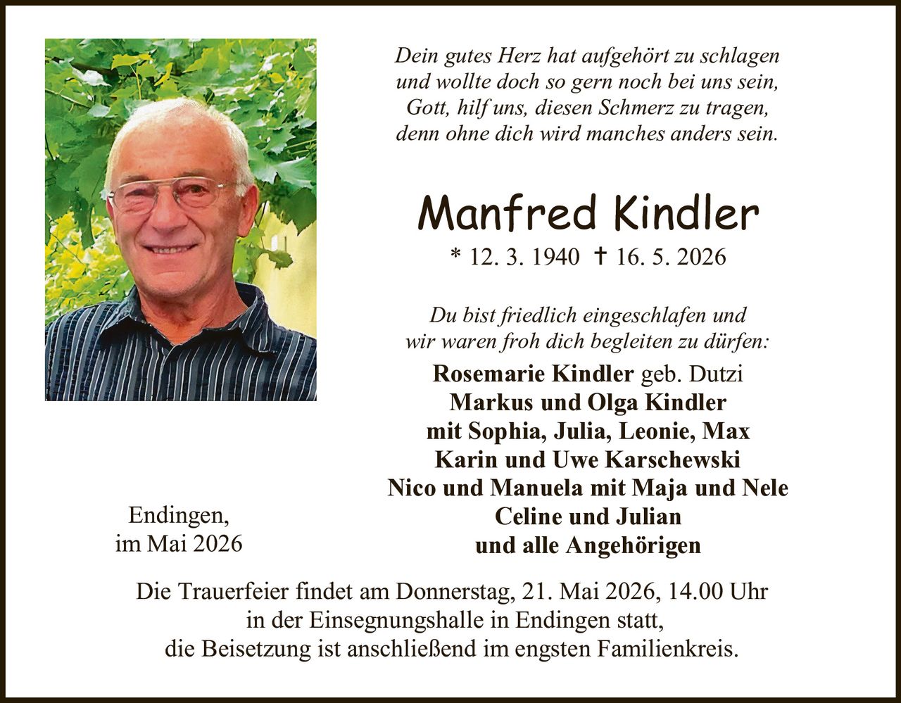 <p><i>Dein gutes Herz hat aufgehört zu schlagen<br>und wollte doch so gern noch bei uns sein,<br>Gott, hilf uns, diesen Schmerz zu tragen,<br>denn ohne dich wird manches anders sein.</i></p><p><strong>Manfred Kindler</strong><br>* 12. 3. 1940 † 16. 5. 2026</p><p><i>Du bist friedlich eingeschlafen und<br>wir waren froh dich begleiten zu dürfen:</i></p><p><strong>Rosemarie Kindler</strong> geb. Dutzi<br><strong>Markus und Olga Kindler</strong><br>mit Sophia, Julia, Leonie, Max<br><strong>Karin und Uwe Karschewski</strong><br><strong>Nico und Manuela mit Maja und Nele</strong><br><strong>Celine und Julian</strong><br>und alle Angehörigen</p><p>Endingen,<br>im Mai 2026</p><p>Die Trauerfeier findet am Donnerstag, 21. Mai 2026, 14.00 Uhr<br>in der Einsegnungshalle in Endingen statt,<br>die Beisetzung ist anschließend im engsten Familienkreis.</p>