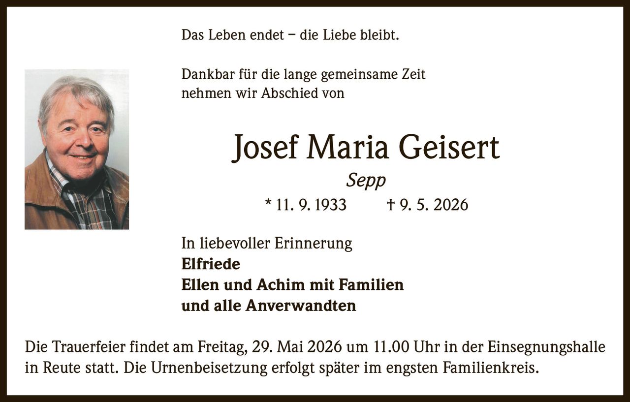 <p>Das Leben endet – die Liebe bleibt.</p>
<p>Dankbar für die lange gemeinsame Zeit nehmen wir Abschied von</p>
<p><strong>Josef Maria Geisert</strong><br /><i>Sepp</i></p>
<p>* 11. 9. 1933 † 9. 5. 2026</p>
<p>In liebevoller Erinnerung</p>
<p><strong>Elfriede</strong><br /><strong>Ellen und Achim mit Familien</strong><br />und alle Anverwandten</p>
<p>Die Trauerfeier findet am Freitag, 29. Mai 2026 um 11.00 Uhr in der Einsegnungshalle in Reute statt. Die Urnenbeisetzung erfolgt später im engsten Familienkreis.</p>