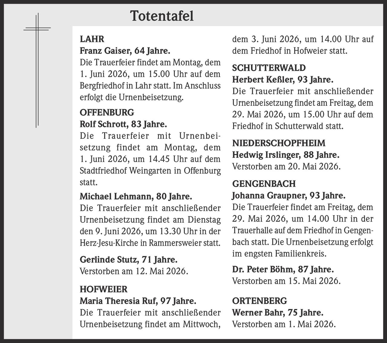 <p><strong>Totentafel</strong></p><p><strong>LAHR</strong><br><strong>Franz Gaiser, 64 Jahre.</strong><br>Die Trauerfeier findet am Montag, dem 1. Juni 2026, um 15.00 Uhr auf dem Bergfriedhof in Lahr statt. Im Anschluss erfolgt die Urnenbeisetzung.</p><p><strong>OFFENBURG</strong><br><strong>Rolf Schrott, 83 Jahre.</strong><br>Die Trauerfeier mit Urnenbeisetzung findet am Montag, dem 1. Juni 2026, um 14.45 Uhr auf dem Stadtfriedhof Weingarten in Offenburg statt.<br><strong>Michael Lehmann, 80 Jahre.</strong><br>Die Trauerfeier mit anschließender Urnenbeisetzung findet am Dienstag den 9. Juni 2026, um 13.30 Uhr in der Herz-Jesu-Kirche in Rammersweier statt.<br><strong>Gerlinde Stutz, 71 Jahre.</strong><br>Verstorben am 12. Mai 2026.</p><p><strong>HOFWEIER</strong><br><strong>Maria Theresia Ruf, 97 Jahre.</strong><br>Die Trauerfeier mit anschließender Urnenbeisetzung findet am Mittwoch, dem 3. Juni 2026, um 14.00 Uhr auf dem Friedhof in Hofweier statt.</p><p><strong>SCHUTTERWALD</strong><br><strong>Herbert Keßler, 93 Jahre.</strong><br>Die Trauerfeier mit anschließender Urnenbeisetzung findet am Freitag, dem 29. Mai 2026, um 15.00 Uhr auf dem Friedhof in Schutterwald statt.</p><p><strong>NIEDERSCHOPFHEIM</strong><br><strong>Hedwig Irslinger, 88 Jahre.</strong><br>Verstorben am 20. Mai 2026.</p><p><strong>GENGENBACH</strong><br><strong>Johanna Graupner, 93 Jahre.</strong><br>Die Trauerfeier findet am Freitag, dem 29. Mai 2026, um 14.00 Uhr in der Trauerhalle auf dem Friedhof in Gengenbach statt. Die Urnenbeisetzung erfolgt im engsten Familienkreis.<br><strong>Dr. Peter Böhm, 87 Jahre.</strong><br>Verstorben am 15. Mai 2026.</p><p><strong>ORTENBERG</strong><br><strong>Werner Bahr, 75 Jahre.</strong><br>Verstorben am 1. Mai 2026.</p>