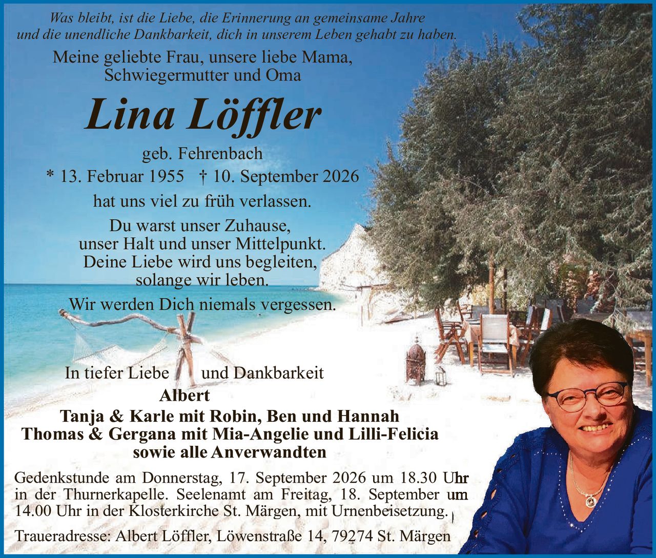 <p><i>Was bleibt, ist die Liebe, die Erinnerung an gemeinsame Jahre und die unendliche Dankbarkeit, dich in unserem Leben gehabt zu haben.</i></p>

<p>Meine geliebte Frau, unsere liebe Mama, Schwiegermutter und Oma</p>

<p><strong>Lina Löffler</strong></p>

<p>geb. Fehrenbach</p>

<p>* 13. Februar 1955 † 10. September 2026</p>

<p>hat uns viel zu früh verlassen.</p>

<p>Du warst unser Zuhause,<br/>
unser Halt und unser Mittelpunkt.<br/>
Deine Liebe wird uns begleiten,<br/>
solange wir leben.</p>

<p>Wir werden Dich niemals vergessen.</p>

<p>In tiefer Liebe und Dankbarkeit<br/>
<strong>Albert</strong><br/>
<strong>Tanja & Karle mit Robin, Ben und Hannah</strong><br/>
<strong>Thomas & Gergana mit Mia-Angelie und Lilli-Felicia</strong><br/>
<strong>sowie alle Anwerwandten</strong></p>

<p>Gedenkstunde am Donnerstag, 17. September 2026 um 18.30 Uhr in der Thurnerkapelle. Seelenamt am Freitag, 18. September um 14.00 Uhr in der Klosterkirche St. Märgen, mit Urnenbeisetzung.</p>

<p>Traueradresse: Albert Löffler, Löwenstraße 14, 79274 St. Märgen</p>