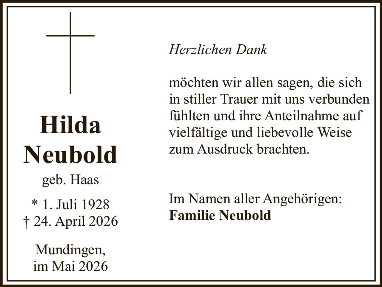 <p><i>Herzlichen Dank</i></p><p>möchten wir allen sagen, die sich in stiller Trauer mit uns verbunden fühlten und ihre Anteilnahme auf vielfältige und liebevolle Weise zum Ausdruck brachten.</p><p><strong>Hilda Neubold</strong><br>geb. Haas<br>* 1. Juli 1928<br>† 24. April 2026</p><p>Im Namen aller Angehörigen:<br><strong>Familie Neubold</strong></p><p>Mundingen,<br>im Mai 2026</p>