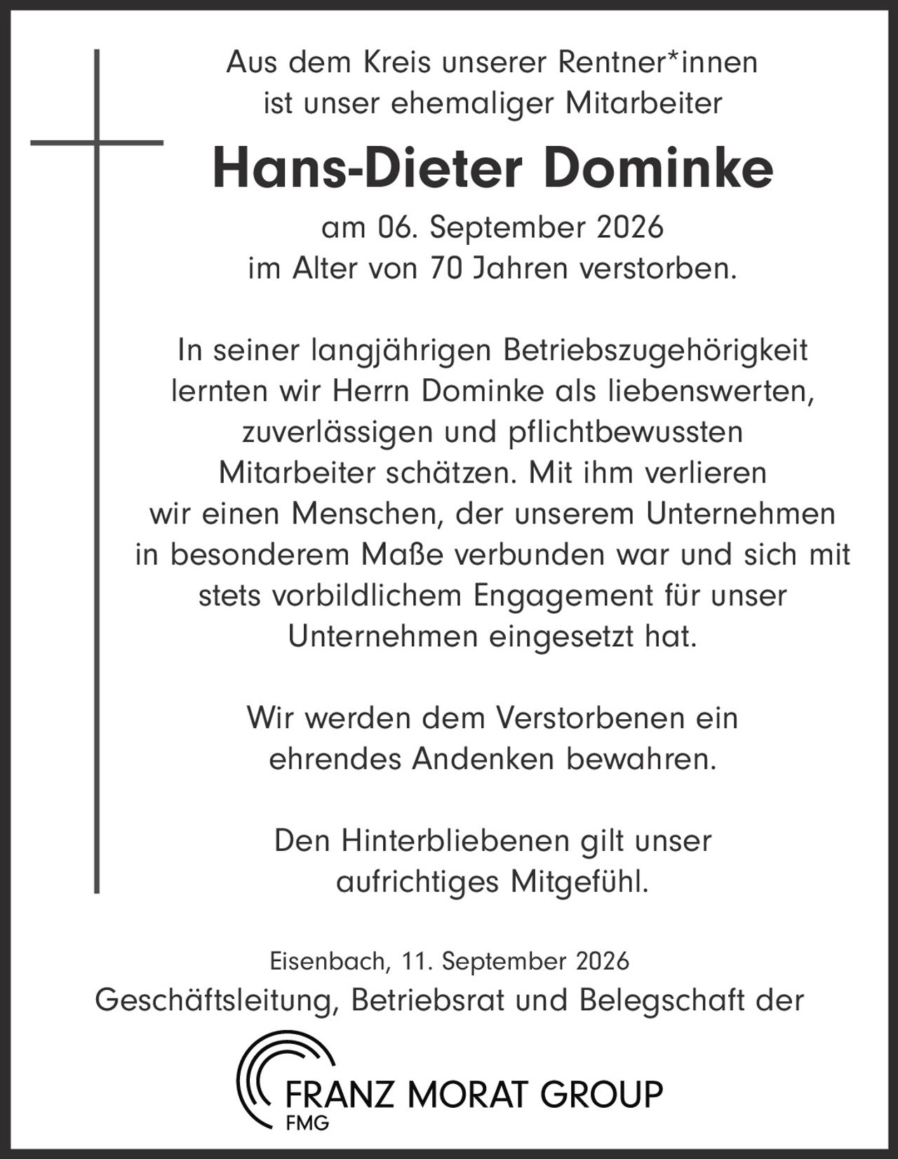 <p>Aus dem Kreis unserer Rentner*innen ist unser ehemaliger Mitarbeiter</p>

<p><strong>Hans-Dieter Dominke</strong></p>

<p>am 06. September 2026<br>im Alter von 70 Jahren verstorben.</p>

<p>In seiner langjährigen Betriebszugehörigkeit lernten wir Herrn Dominke als liebenswerten, zuverlässigen und pflichtbewussten Mitarbeiter schätzen. Mit ihm verlieren wir einen Menschen, der unserem Unternehmen in besonderem Maße verbunden war und sich mit stets vorbildlichem Engagement für unser Unternehmen eingesetzt hat.</p>

<p>Wir werden dem Verstorbenen ein ehrendes Andenken bewahren.</p>

<p>Den Hinterbliebenen gilt unser aufrichtiges Mitgefühl.</p>

<p>Eisenbach, 11. September 2026</p>

<p>Geschäftsleitung, Betriebsrat und Belegschaft der<br>FRANZ MORAT GROUP<br>FMG</p>
