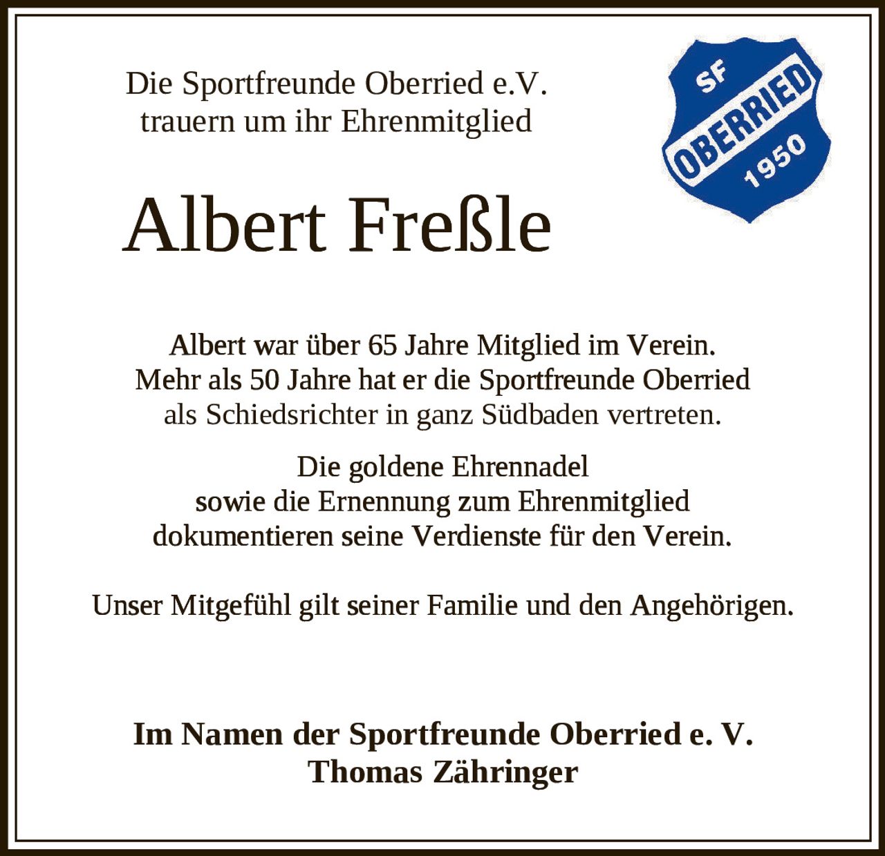 <p>Die Sportfreunde Oberried e.V. trauern um ihr Ehrenmitglied</p>

<p><strong>Albert Freßle</strong></p>

<p>Albert war über 65 Jahre Mitglied im Verein. Mehr als 50 Jahre hat er die Sportfreunde Oberried als Schiedsrichter in ganz Südbaden vertreten.</p>

<p>Die goldene Ehrennadel sowie die Ernennung zum Ehrenmitglied dokumentieren seine Verdienste für den Verein.</p>

<p>Unser Mitgefühl gilt seiner Familie und den Angehörigen.</p>

<p>Im Namen der Sportfreunde Oberried e. V.<br/>
<strong>Thomas Zähringer</strong></p>