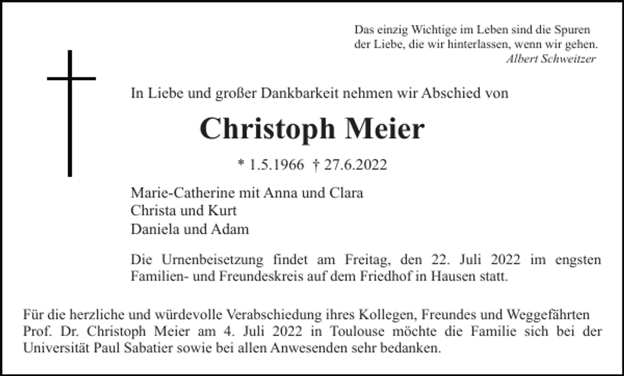 <p>Das einzig Wichtige im Leben sind die Spuren<br />der Liebe, die wir hinterlassen, wenn wir gehen.<br />Albert Schweitzer</p><p>In Liebe und großer Dankbarkeit nehmen wir Abschied von</p><p>Christoph Meier<br />* 1.5.1966 † 27.6.2022<br />Marie-Catherine mit Anna und Clara<br />Christa und Kurt<br />Daniela und Adam<br />Die Urnenbeisetzung findet am Freitag, den 22. Juli 2022 im engsten<br />Familien- und Freundeskreis auf dem Friedhof in Hausen statt.<br />Für die herzliche und würdevolle Verabschiedung ihres Kollegen, Freundes und Weggefährten<br />Prof. Dr. Christoph Meier am 4. Juli 2022 in Toulouse möchte die Familie sich bei der<br />Universität Paul Sabatier sowie bei allen Anwesenden sehr bedanken.</p>