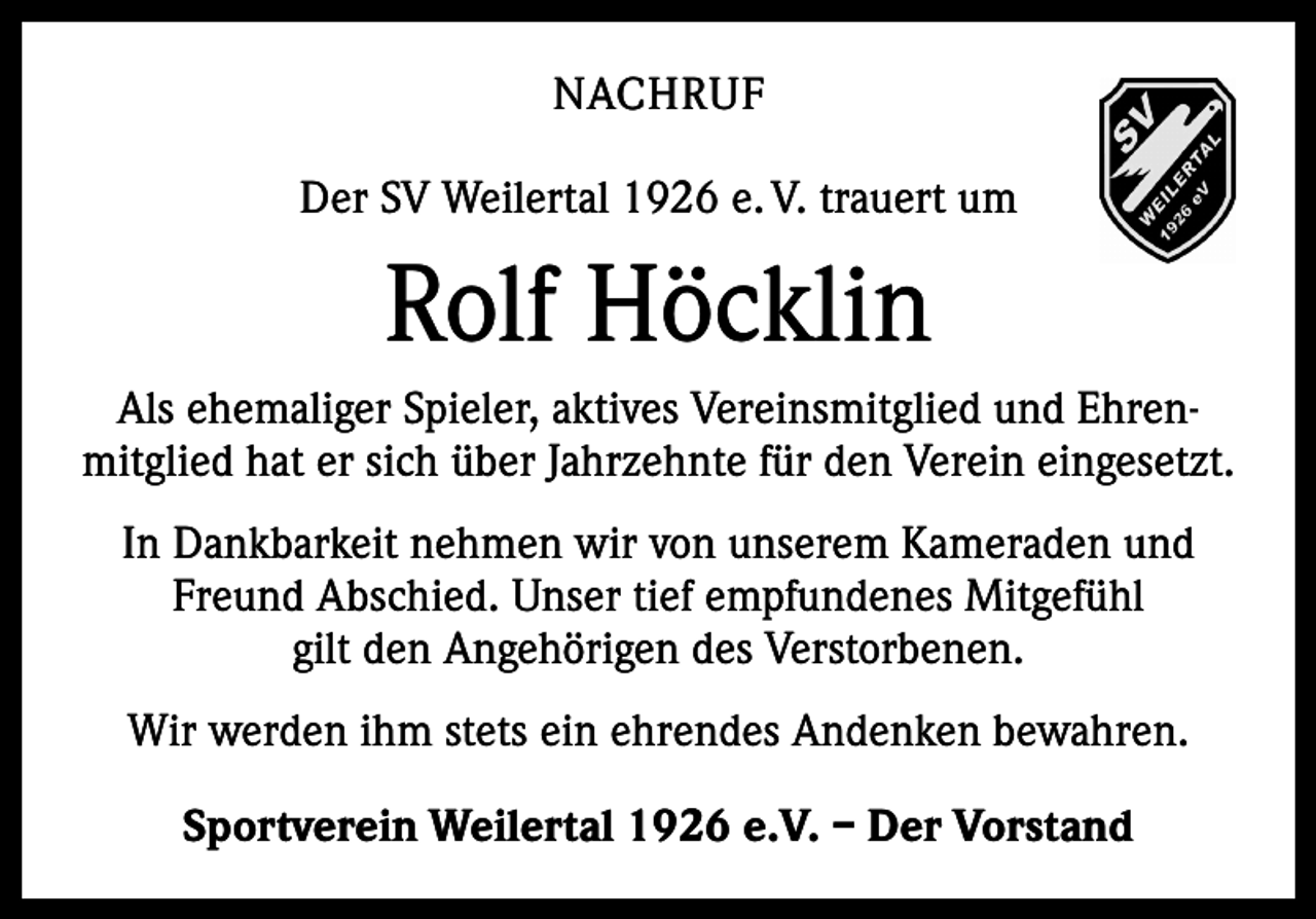 <p>NACHRUF<br />Der SV Weilertal 1926 e. V. trauert um</p><p>Rolf Höcklin<br />Als ehemaliger Spieler, aktives Vereinsmitglied und Ehren­<br />mitglied hat er sich über Jahrzehnte für den Verein eingesetzt.<br />In Dankbarkeit nehmen wir von unserem Kameraden und<br />Freund Abschied. Unser tief empfundenes Mitgefühl<br />gilt den Angehörigen des Verstorbenen.<br />Wir werden ihm stets ein ehrendes Andenken bewahren.<br />Sportverein Weilertal 1926 e.V. – Der Vorstand</p>