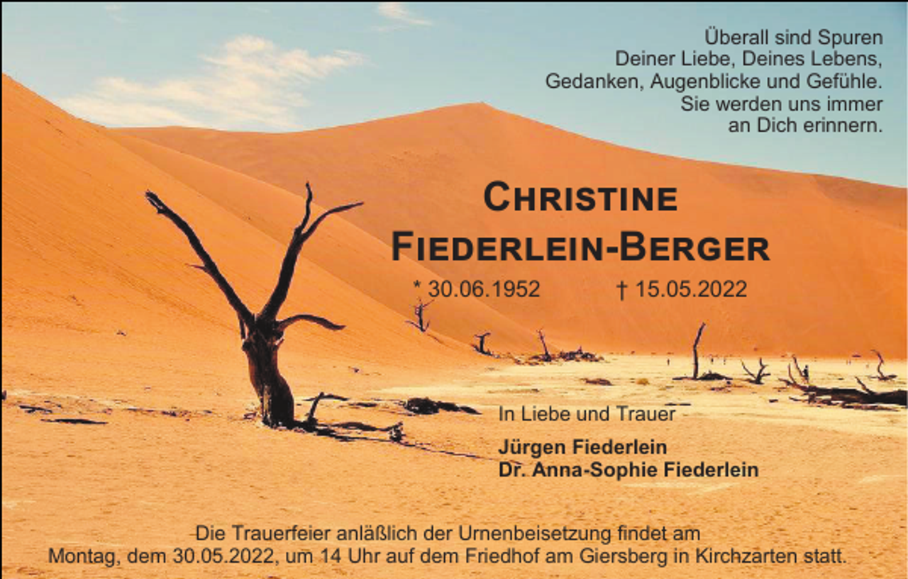 <p>Überall sind Spuren<br />Deiner Liebe, Deines Lebens,<br />Gedanken, Augenblicke und Gefühle.<br />Sie werden uns immer<br />an Dich erinnern.</p><p>Christine<br />Fiederlein-Berger<br />* 30.06.1952</p><p>† 15.05.2022</p><p>In Liebe und Trauer<br />Jürgen Fiederlein<br />Dr. Anna-Sophie Fiederlein<br />Die Trauerfeier anläßlich der Urnenbeisetzung findet am<br />Montag, dem 30.05.2022, um 14 Uhr auf dem Friedhof am Giersberg in Kirchzarten statt.</p>