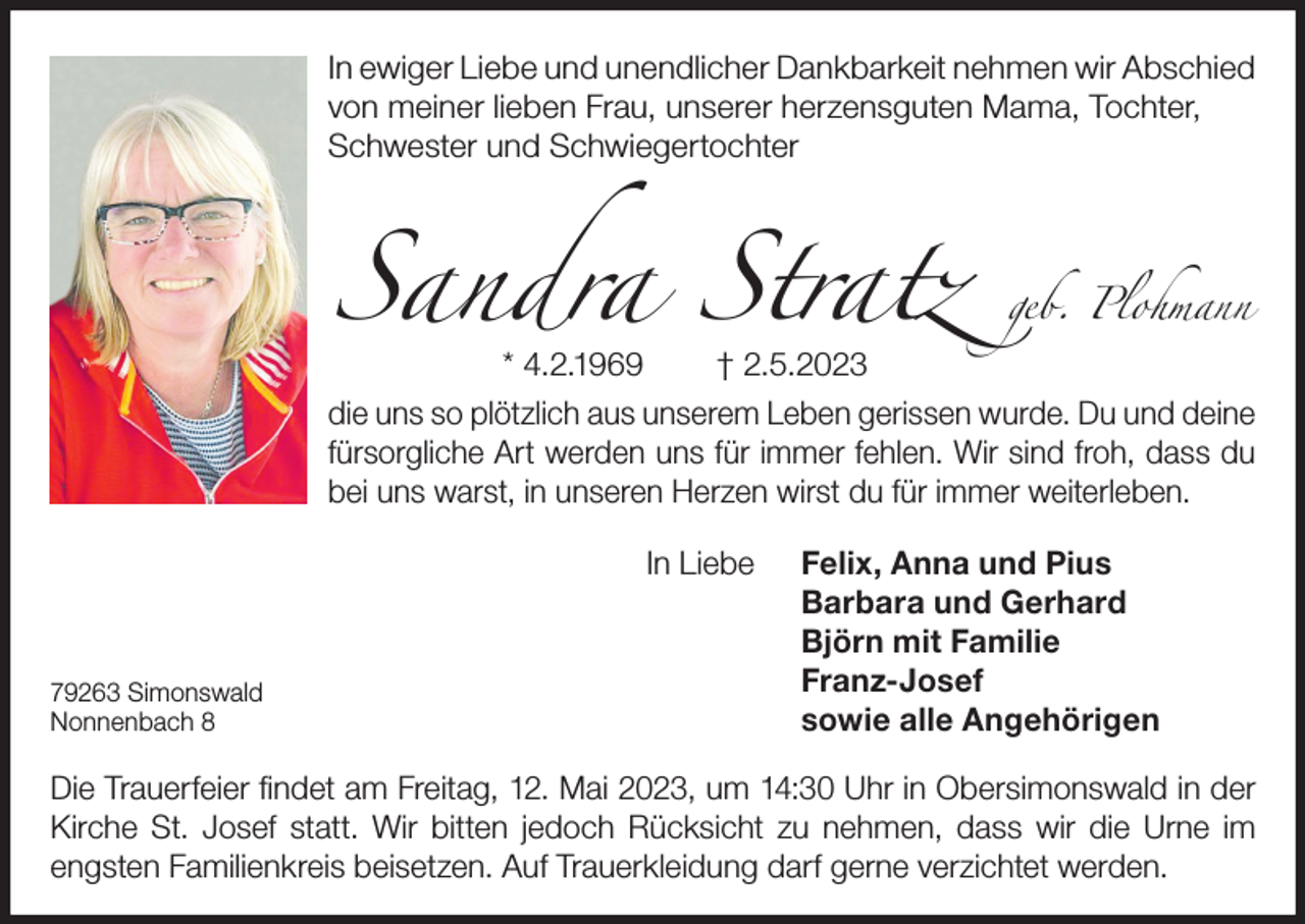 <p>In ewiger Liebe und unendlicher Dankbarkeit nehmen wir Abschied<br />von meiner lieben Frau, unserer herzensguten Mama, Tochter,<br />Schwester und Schwiegertochter</p><p>Sandra Stratz</p><p>geb. Plohmann</p><p>* 4.2.1969<br />† 2.5.2023<br />die uns so plötzlich aus unserem Leben gerissen wurde. Du und deine<br />fürsorgliche Art werden uns für immer fehlen. Wir sind froh, dass du<br />bei uns warst, in unseren Herzen wirst du für immer weiterleben.<br />In Liebe</p><p>79263 Simonswald<br />Nonnenbach 8</p><p>Felix, Anna und Pius<br />Barbara und Gerhard<br />Björn mit Familie<br />Franz-Josef<br />sowie alle Angehörigen</p><p>Die Trauerfeier findet am Freitag, 12. Mai 2023, um 14:30 Uhr in Obersimonswald in der<br />Kirche St. Josef statt. Wir bitten jedoch Rücksicht zu nehmen, dass wir die Urne im<br />engsten Familienkreis beisetzen. Auf Trauerkleidung darf gerne verzichtet werden.</p>
