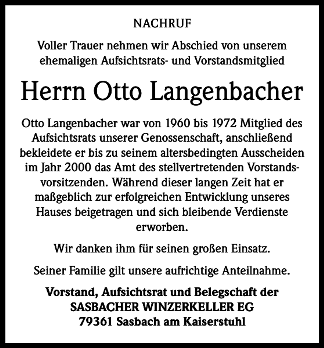 <p>NACHRUF<br />Voller Trauer nehmen wir Abschied von unserem<br />ehemaligen Aufsichtsrats- und Vorstandsmitglied</p><p>Herrn Otto Langenbacher<br />Otto Langenbacher war von 1960 bis 1972 Mitglied des<br />Aufsichtsrats unserer Genossenschaft, anschließend<br />bekleidete er bis zu seinem altersbedingten Ausscheiden<br />im Jahr 2000 das Amt des stellvertretenden Vorstandsvorsitzenden. Während dieser langen Zeit hat er<br />maßgeblich zur erfolgreichen Entwicklung unseres<br />Hauses beigetragen und sich bleibende Verdienste<br />erworben.<br />Wir danken ihm für seinen großen Einsatz.<br />Seiner Familie gilt unsere aufrichtige Anteilnahme.<br />Vorstand, Aufsichtsrat und Belegschaft der<br />SASBACHER WINZERKELLER EG<br />79361 Sasbach am Kaiserstuhl</p>