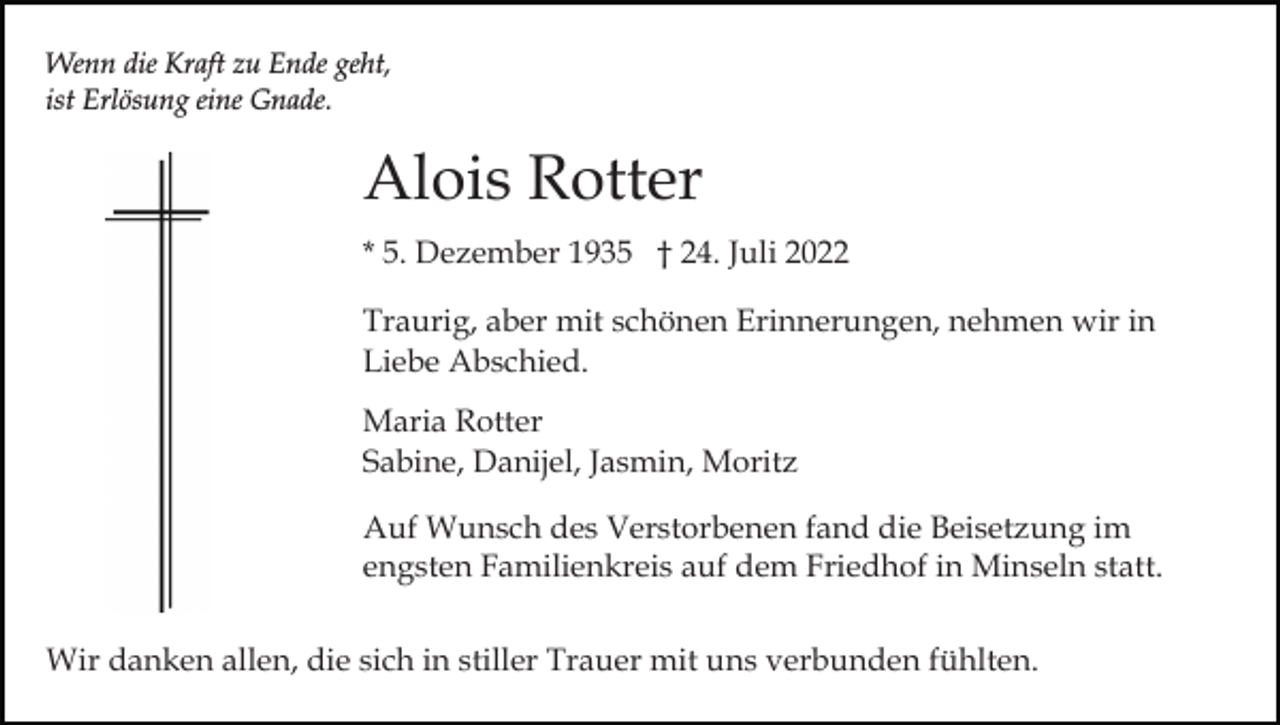 <p>Wenn die Kraft zu Ende geht,<br />ist Erlösung eine Gnade.</p><p>Alois Rotter<br />* 5. Dezember 1935 † 24. Juli 2022<br />Traurig, aber mit schönen Erinnerungen, nehmen wir in<br />Liebe Abschied.<br />Maria Rotter<br />Sabine, Danijel, Jasmin, Moritz<br />Auf Wunsch des Verstorbenen fand die Beisetzung im<br />engsten Familienkreis auf dem Friedhof in Minseln statt.<br />Wir danken allen, die sich in stiller Trauer mit uns verbunden fühlten.</p>