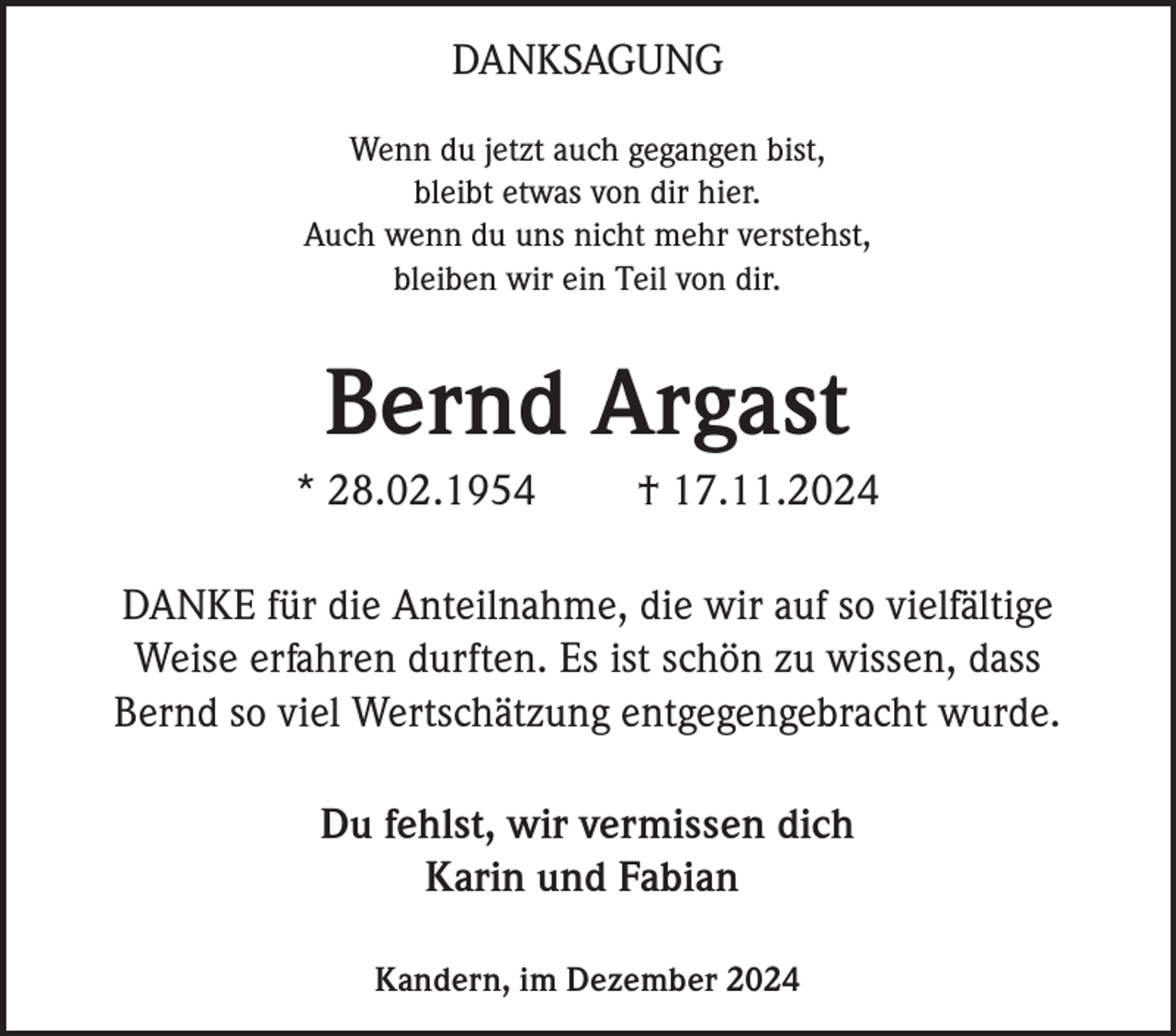 <p>DANKSAGUNG<br />Wenn du jetzt auch gegangen bist,<br />bleibt etwas von dir hier.<br />Auch wenn du uns nicht mehr verstehst,<br />bleiben wir ein Teil von dir.</p><p>Bernd Argast<br />* 28.02.1954</p><p>† 17.11.2024</p><p>DANKE für die Anteilnahme, die wir auf so vielfältige<br />Weise erfahren durften. Es ist schön zu wissen, dass<br />Bernd so viel Wertschätzung entgegengebracht wurde.<br />Du fehlst, wir vermissen dich<br />Karin und Fabian<br />Kandern, im Dezember 2024</p>