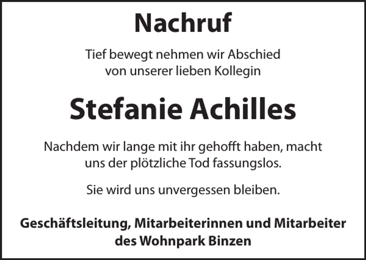 <p>Nachruf<br />Tief bewegt nehmen wir Abschied<br />von unserer lieben Kollegin</p><p>Stefanie Achilles<br />Nachdem wir lange mit ihr gehofft haben, macht<br />uns der plötzliche Tod fassungslos.<br />Sie wird uns unvergessen bleiben.</p><p>Geschäftsleitung, Mitarbeiterinnen und Mitarbeiter<br />des Wohnpark Binzen</p>