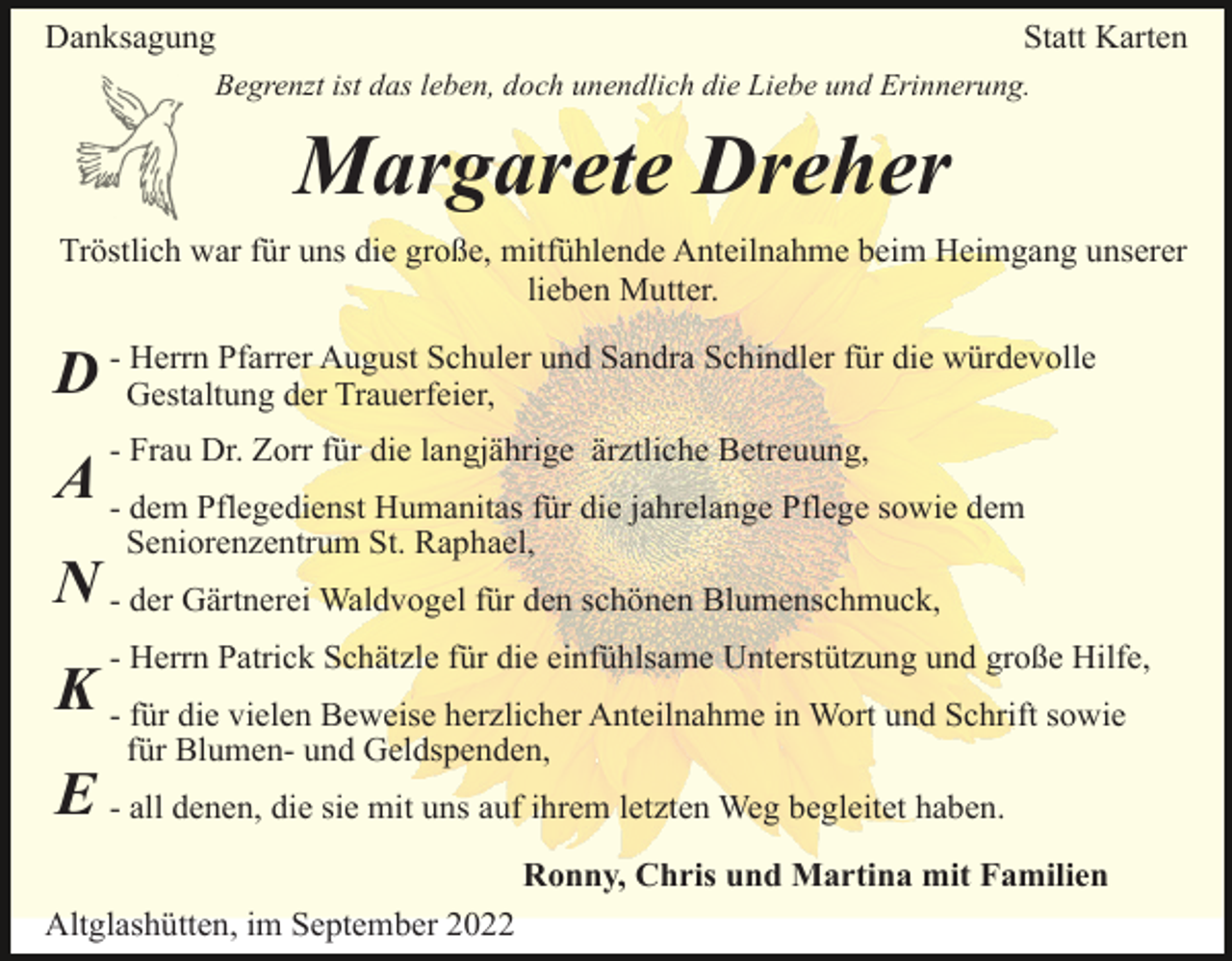 <p>Danksagung</p><p>Statt Karten</p><p>Begrenzt ist das leben, doch unendlich die Liebe und Erinnerung.</p><p>Margarete Dreher<br />Tröstlich war für uns die große, mitfühlende Anteilnahme beim Heimgang unserer<br />lieben Mutter.<br />Herrn Pfarrer August Schuler und Sandra Schindler für die würdevolle<br />D - Gestaltung<br />der Trauerfeier,<br />- Frau Dr. Zorr für die langjährige ärztliche Betreuung,</p><p>A - dem Pflegedienst Humanitas für die jahrelange Pflege sowie dem<br />Seniorenzentrum St. Raphael,</p><p>N - der Gärtnerei Waldvogel für den schönen Blumenschmuck,<br />- Herrn Patrick Schätzle für die einfühlsame Unterstützung und große Hilfe,</p><p>K - für die vielen Beweise herzlicher Anteilnahme in Wort und Schrift sowie<br />für Blumen- und Geldspenden,</p><p>E - all denen, die sie mit uns auf ihrem letzten Weg begleitet haben.<br />Ronny, Chris und Martina mit Familien<br />Altglashütten, im September 2022</p>