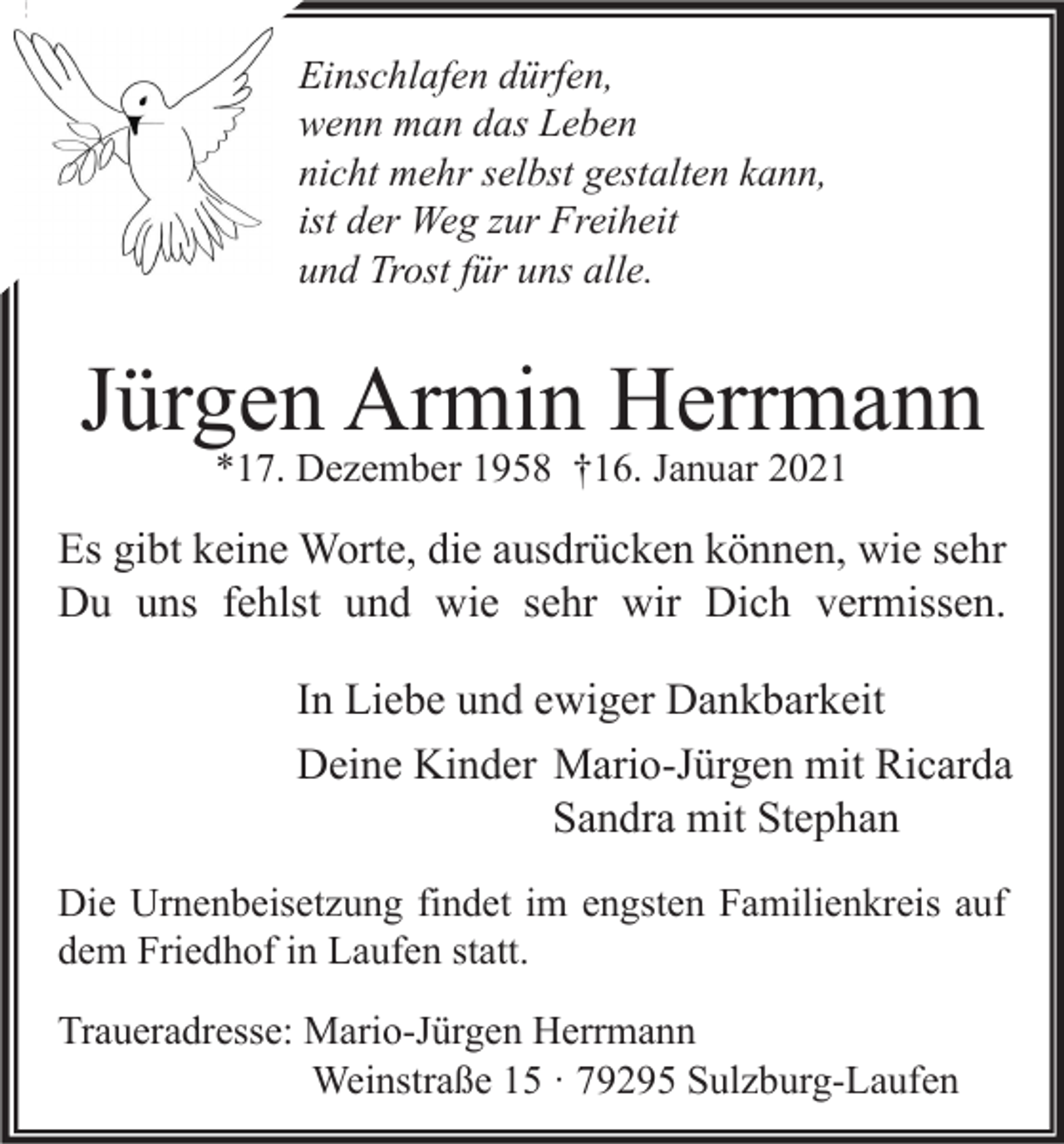 <p>Einschlafen dürfen,<br />wenn man das Leben<br />nicht mehr selbst gestalten kann,<br />ist der Weg zur Freiheit<br />und Trost für uns alle.</p><p>Jürgen Armin Herrmann<br />*17. Dezember 1958 †16. Januar 2021</p><p>Es gibt keine Worte, die ausdrücken können, wie sehr<br />Du uns fehlst und wie sehr wir Dich vermissen.<br />In Liebe und ewiger Dankbarkeit<br />Deine Kinder Mario-Jürgen mit Ricarda<br />Sandra mit Stephan<br />Die Urnenbeisetzung findet im engsten Familienkreis auf<br />dem Friedhof in Laufen statt.<br />Traueradresse: Mario-Jürgen Herrmann<br />Weinstraße 15 · 79295 Sulzburg-Laufen</p>