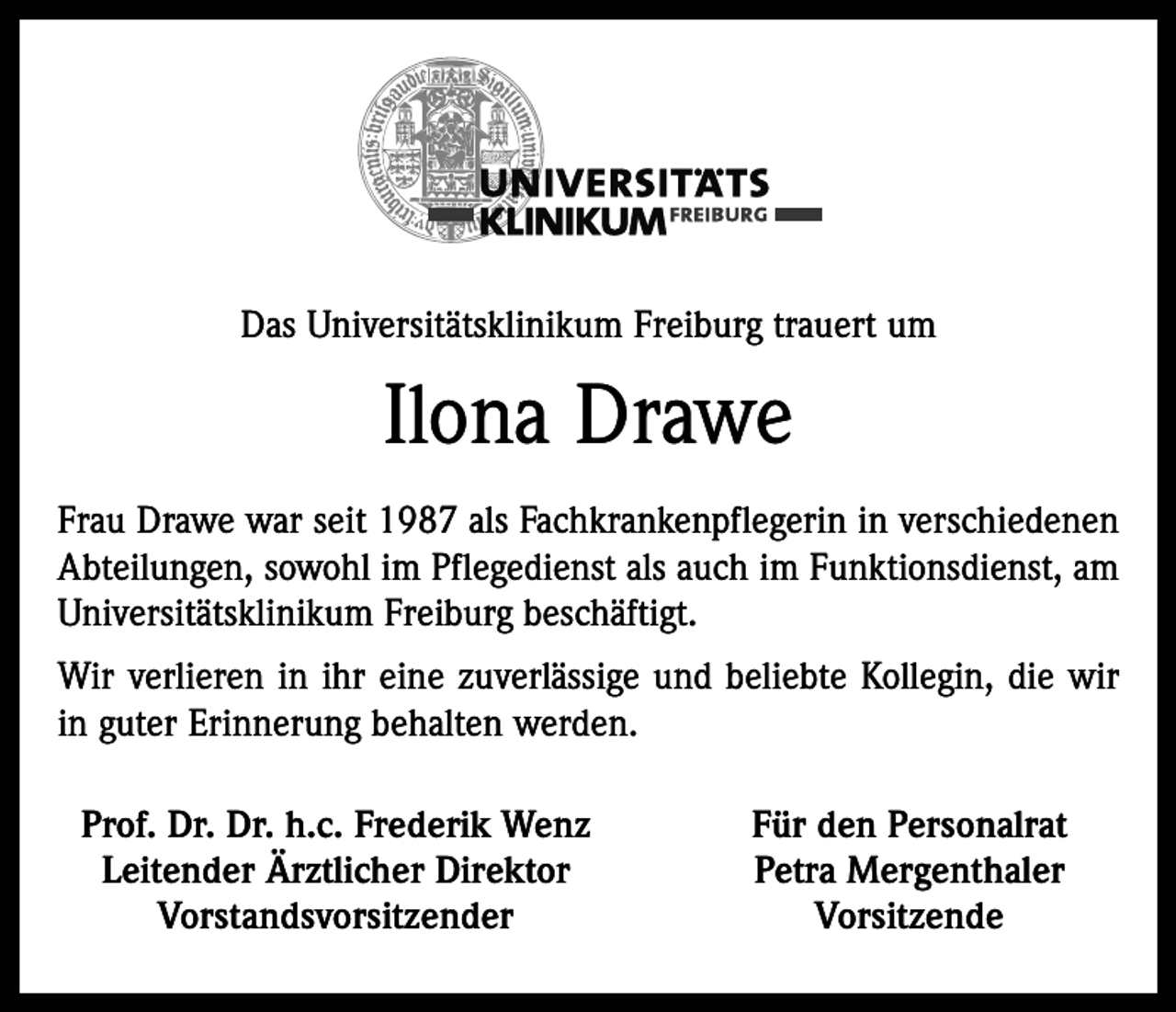 <p>Das Universitätsklinikum Freiburg trauert um</p><p>Ilona Drawe<br />Frau Drawe war seit 1987 als Fachkrankenpflegerin in verschiedenen<br />Abteilungen, sowohl im Pflegedienst als auch im Funktionsdienst, am<br />Universitätsklinikum Freiburg beschäftigt.<br />Wir verlieren in ihr eine zuverlässige und beliebte Kollegin, die wir<br />in guter Erinnerung behalten werden.<br />Prof. Dr. Dr. h.c. Frederik Wenz<br />Leitender Ärztlicher Direktor<br />Vorstandsvorsitzender</p><p>Für den Personalrat<br />Petra Mergenthaler<br />Vorsitzende</p>