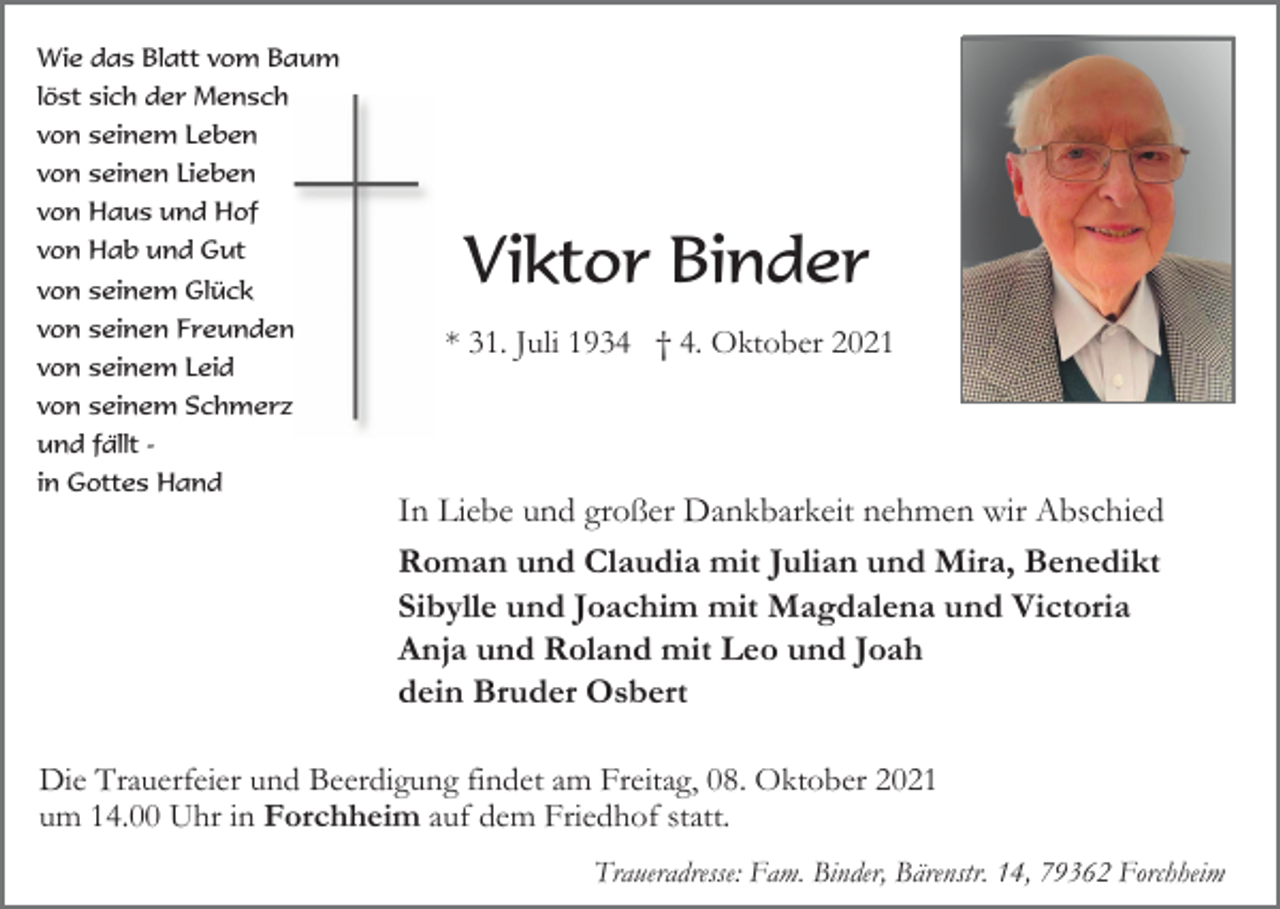 <p>Wie das Blatt vom Baum<br />löst sich der Mensch<br />von seinem Leben<br />von seinen Lieben<br />von Haus und Hof<br />von Hab und Gut<br />von seinem Glück<br />von seinen Freunden<br />von seinem Leid</p><p>Viktor Binder<br />* 31. Juli 1934 † 4. Oktober 2021</p><p>von seinem Schmerz<br />und fällt in Gottes Hand</p><p>In Liebe und großer Dankbarkeit nehmen wir Abschied<br />Roman und Claudia mit Julian und Mira, Benedikt<br />Sibylle und Joachim mit Magdalena und Victoria<br />Anja und Roland mit Leo und Joah<br />dein Bruder Osbert<br />Die Trauerfeier und Beerdigung findet am Freitag, 08. Oktober 2021<br />um 14.00 Uhr in Forchheim auf dem Friedhof statt.<br />Traueradresse: Fam. Binder, Bärenstr. 14, 79362 Forchheim</p>